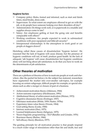 Organizational Behaviour 143
Hygiene factors
 Company policy: Rules, formal and informal, such as start and ﬁnish
times, meal breaks, dress code.
 Supervision: To what extent are employees allowed to get on with the
job, or do people have someone looking over their shoulders all day?
 Administration: Do things work well, or is paperwork in a muddle and
supplies always come in late?
 Salary: Are employees ge�ing at least the going rate and beneﬁts
comparable with others?
 Working conditions: Are people expected to work in substandard
conditions with poor equipment and li�le job security?
 Interpersonal relationships: Is the atmosphere in work good or are
people at daggers drawn?
Hertzberg called these causes of dissatisfaction ‘hygiene factors’. He
reasoned that the lack of hygiene will cause disease, but the presence of
hygienic conditions will not, of itself, produce good health. So the lack of
adequate ‘job hygiene’ will cause dissatisfaction but hygienic conditions
alone will not bring about job satisfaction; to do that you have to work on
the determinants of job satisfaction.
Other theories of motivation
There are a plethora of theories of how to motivate people at work and else-
where. (See the partial list below.) As the subject has matured, researchers
have segmented the market into ever-smaller sub-topics, for example
focusing on certain subgroups, diﬃcult people for example; or special situ-
ations such as a�er a merger or closure of part of a business.
 Achievement motivation theory (Atkinson, 1964)
 Action-outcome expectancy (Heckhausen, 1991)
 A�ributional theory of achievement motivation (Weiner, 1972)
 Cognitive dissonance theory (Festinger, 1957)
 Eﬀectance motivation (White, 1959; Harter, 1978a)
 Expectancy times value theory (Vroom, 1964)
 Goal-se�ing theory (Locke, 1968)
 Intrinsic motivation (Deci, 1975)
 Learned helplessness theory (Seligman, 1975)
 Neuro-linguistic programming – NLP (Bandler and Grinder, 1976)
 Reactance theory (Brehm, 1966)
 Self-eﬃcacy theory (Bandura, 1977)
The guiding principle for all motivation practice is that people respond
to a much wider range of stimulations other than life and death, fear and
 