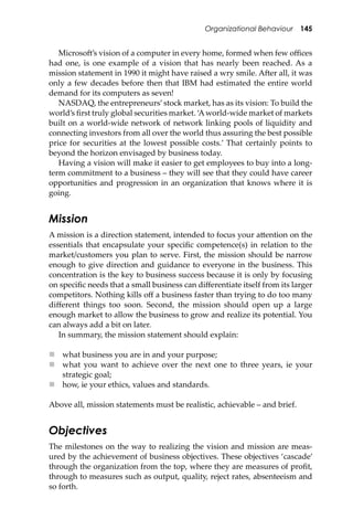 Organizational Behaviour 145
Microso�’s vision of a computer in every home, formed when few oﬃces
had one, is one example of a vision that has nearly been reached. As a
mission statement in 1990 it might have raised a wry smile. A�er all, it was
only a few decades before then that IBM had estimated the entire world
demand for its computers as seven!
NASDAQ, the entrepreneurs’stock market, has as its vision: To build the
world’s ﬁrst truly global securities market. ‘Aworld-wide market of markets
built on a world-wide network of network linking pools of liquidity and
connecting investors from all over the world thus assuring the best possible
price for securities at the lowest possible costs.’ That certainly points to
beyond the horizon envisaged by business today.
Having a vision will make it easier to get employees to buy into a long-
term commitment to a business – they will see that they could have career
opportunities and progression in an organization that knows where it is
going.
Mission
A mission is a direction statement, intended to focus your a�ention on the
essentials that encapsulate your speciﬁc competence(s) in relation to the
market/customers you plan to serve. First, the mission should be narrow
enough to give direction and guidance to everyone in the business. This
concentration is the key to business success because it is only by focusing
on speciﬁc needs that a small business can diﬀerentiate itself from its larger
competitors. Nothing kills oﬀ a business faster than trying to do too many
diﬀerent things too soon. Second, the mission should open up a large
enough market to allow the business to grow and realize its potential. You
can always add a bit on later.
In summary, the mission statement should explain:
 what business you are in and your purpose;
 what you want to achieve over the next one to three years, ie your
strategic goal;
 how, ie your ethics, values and standards.
Above all, mission statements must be realistic, achievable – and brief.
Objectives
The milestones on the way to realizing the vision and mission are meas-
ured by the achievement of business objectives. These objectives ‘cascade’
through the organization from the top, where they are measures of proﬁt,
through to measures such as output, quality, reject rates, absenteeism and
so forth.
 