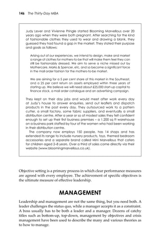 146 The Thirty-Day MBA
Objective se�ing is a primary process in which clear performance measures
are agreed with every employee. The achievement of speciﬁc objectives is
the ultimate measure of eﬀective leadership.
MANAGEMENT
Leadership and management are not the same thing, but you need both. A
leader challenges the status quo, while a manager accepts it as a constraint.
A boss usually has to be both a leader and a manager. Dozens of catchy
titles such as bo�om-up, top-down, management by objectives and crisis
management have been used to describe the many and various theories as
to how to manage.
Judy Lever and Vivienne Pringle started Blooming Marvellous over 20
years ago when they were both pregnant. After searching for the kind
of fashionable clothes they used to wear and drawing a blank, they
guessed they had found a gap in the market. They stated their purpose
and goals as follows:
Arising out of our experiences, we intend to design, make and market
a range of clothes for mothers-to-be that will make them feel they can
still be fashionably dressed. We aim to serve a niche missed out by
Mothercare, Marks & Spencer, etc, and so become a signiﬁcant force
in the mail order fashion for the mothers-to-be market.
We are aiming for a 5 per cent share of this market in the Southeast,
and a 25 per cent return on assets employed within three years of
starting up. We believe we will need about £25,000 start-up capital to
ﬁnance stock, a mail order catalogue and an advertising campaign.
They kept on their day jobs and would meet after work every day
at Judy’s house to answer enquiries, send out leaﬂets and dispatch
products in the post every day. They outsourced work to a pattern
cutter, a small factory, some fabric suppliers, and eventually a small
distribution centre. After a year or so of modest sales they felt conﬁdent
enough to set up their ﬁrst business premises – a 1,200 sq ft warehouse
on a business park staffed by four of the women who had been working
in their distribution centre.
The company now employs 150 people, has 14 shops and has
extended its range to include nursery products, toys, themed bedroom
accessories and a separate brand called Mini Marvellous that caters
for children aged 2–8 years. Over a third of sales come directly via their
website (www.bloomingmarvellous.co.uk).
 