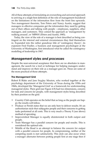 148 The Thirty-Day MBA
All of these a�empts at formulating an overarching and universal approach
to arriving at a single best deﬁnition of the role of management foundered
on the limitations of the information ﬂow from the front line upwards.
Two management theorists, Tom Peters and Nancy Austin, suggest that
managers in eﬀective companies get the information they need by ge�ing
out of their oﬃces and talking with people – employees, suppliers, other
managers, and customers. They coined the approach as ‘management by
walking around’, or ‘MBWA’ (Peters and Austin, 1985).
Today, the view of the role of a manager is best described as being con-
tingent on the internal and external circumstances they ﬁnd themselves
in. Expanded into the rather grandiose title of ‘contingency theory’, its
exponent Fred Fiedler, a business and management psychologist at the
University of Washington, ﬁrst introduced what he called the contingency
modelling of leadership in 1967.
Management styles and processes
Despite the near-universal acceptance that there are no absolutes in man-
agement, the search for a tool or technique for helping managers under-
stand and improve on their role as a manager goes on. These are some of
the more practical of those a�empts.
The Management Grid
Robert R Blake and Jane Srygley Mouton, who worked together at the
psychology department of the University of Texas during the 1950s and
1960s, developed the ‘Managerial Grid’ as a framework for understanding
managerial styles. Their grid (see Figure 4.9) had two dimensions, concern
for task and concern for people, with management styles being described
by their position on the grid:
 Country Club operates on the belief that as long as the people are hap-
py the results will follow.
 Produce or Perish states that we are only here to deliver results. It’s an
authoritarian style that subjugates people and their concerns to ge�ing
tasks performed at all costs. This is very much a Theory X (see above)
method of operating.
 Impoverished Manager is equally disinterested in both output and
people.
 Team Manager has a parallel concern for people and results. This is
considered the optimal role.
 Middle of the Road is an a�empt to balance the concern for output
with a parallel concern for people. In compromising, neither of the
competing needs is met satisfactorily. This style can also occur when
a manager alternates between pu�ing people ﬁrst at one stage then if
 