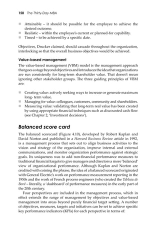 150 The Thirty-Day MBA
 A�ainable – it should be possible for the employee to achieve the
desired outcome.
 Realistic – within the employee’s current or planned-for capability.
 Timed – to be achieved by a speciﬁc date.
Objectives, Drucker claimed, should cascade throughout the organization,
interlocking so that the overall business objectives would be achieved.
Value-based management
The value-based management (VBM) model is the management approach
thatgoesastagebeyondobjectivesandintroducestheideathatorganizations
are run consistently for long-term shareholder value. That doesn’t mean
ignoring other stakeholder groups. The three guiding principles of VBM
are:
 Creating value: actively seeking ways to increase or generate maximum
long- term value.
 Managing for value: colleagues, customers, community and shareholders.
 Measuring value: validating that long-term real value has been created
by using appropriate ﬁnancial techniques such as discounted cash ﬂow
(see Chapter 2, ‘Investment decisions’).
Balanced score card
The balanced scorecard (Figure 4.10), developed by Robert Kaplan and
David Norton and published in a Harvard Business Review article in 1992,
is a management process that sets out to align business activities to the
vision and strategy of the organization, improve internal and external
communications, and monitor organization performance against strategic
goals. Its uniqueness was to add non-ﬁnancial performance measures to
traditionalﬁnancialtargetsto givemanagersanddirectorsa more‘balanced’
view of organizational performance. Although Kaplan and Norton are
credited with coining the phrase, the idea of a balanced scorecard originated
with General Electric’s work on performance measurement reporting in the
1950s and the work of French process engineers (who created the Tableau de
Bord – literally, a ‘dashboard’ of performance measures) in the early part of
the 20th century.
Four perspectives are included in the management process, which in
eﬀect extends the range of management by objectives and value-based
management into areas beyond purely ﬁnancial target se�ing. A number
of objectives, measures, targets and initiatives can be set to achieve speciﬁc
key performance indicators (KPIs) for each perspective in terms of:
 
