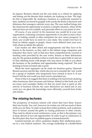 Introduction 9
de rigueur. Business schools use the case study as a vehicle for applying
and testing out the theories their students are studying in class. The logic
for this is impeccable. By studying a business at a particular moment in
time, students are forced to grapple with exactly the kinds of decisions and
dilemmas that managers confront every day. The case method brings into
the classroom the opportunity to analyse a complex situation, where all the
relevant facts are not available, and persuade others to your point of view.
Of course, if you weren’t in the classroom you would be in your own
organization, evaluating a business opportunity if you plan to start a busi-
ness, or looking outside at other enterprises for new career prospects. In
short, you would have no need of a case study. You would even have to
hand an inﬁnite supply of people, whose views diﬀered from your own,
with whom to debate the options.
Case studies are o�en dated and inappropriate and they have to be
known to the lecturer, so they stick to the limited range companies and
industries they know well or that have been comprehensively covered in
teaching notes provided by the case writer. Serious as these deﬁciencies
may be, the greatest problem is that so much time is spent both in and out
of class debating issues with people who may know as li�le as you about
the business or the problems and opportunities being explored. The real
learning to hours invested ratio is poor.
Much the same argument can be made for business games, Outward
Bound exercises and the like, which also set out to simulate the ‘real’ world
for a group of students who temporarily have elected to leave it. If you
haven’t le� the real world you don’t need a simulated one.
None of this is to suggest that there is nothing to be learnt from studying
other businesses, their successes and failures. Indeed in this book you will
see many such examples. Rather it’s that too much time is spent on this
activity in business schools, the cases themselves are dated and in any
event you can glean the knowledge more eﬃciently yourself from books
and articles.
The missing lecturers
The prospectus of business schools will, where they have them, feature
their star faculty. You can’t, however, be certain you will see much of them
while you are there. In order to keep their stellar positions, such academics
have to lecture around the globe as visiting professors in other schools.
They need to a�end several conferences a year, as that is the primary way
to keep abreast of new job opportunities. In order to get to conferences in
the ﬁrst place they have to publish papers in learned journals.
Learned journals are where academics display their intellectual prow-
ess to a very limited audience. The average readership of a double-blind
 