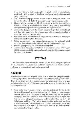 Organizational Behaviour 153
areas may involve training people up. Conﬁdential or disciplinary
work, tasks with strategic or legal and regulatory implications, are not
likely candidates.
 Don’t just select unpopular and tedious tasks to dump on others. Pass
on worthwhile work that will genuinely widen experience and skills.
 Choose who to delegate to: Ideally someone with the right skill set,
who is not already overloaded and who is likely to stay around long
enough for the organization to gain from the experience too.
 Discuss the changes with the person concerned, get their commitment
and then let everyone in the relevant part of the organization know
about the change in role and why.
 The subordinate concerned must be given the authority to do the job
and to make independent decisions.
 Follow up soon and review frequently to make sure the tasks delegated
are being done satisfactorily and that no other work is suﬀering.
 Reward appropriately for a successful delegation.
 Communicate the success to the team to reinforce the value of taking on
additional responsibilities, personal development and the opportunities
for career progression.
SYSTEMS
If the structure is the skeleton and people are the blood and guts, systems
are the rules and procedures that enable an organization to function eﬀect-
ively and to prepare itself for the changes ahead.
Rewards
While money is more a hygiene factor than a motivator, people come to
work to get paid and if they achieve great results they expect great rewards.
There is no single aspect of an employee’s life more susceptible to gripes
and complaints than pay. So how can you make sure that doesn’t happen in
your organization?
 First, make sure you are paying at least the going rate for the job in
the area. Don’t think you are ge�ing a bargain if you get an employee
to work for less than that ﬁgure; if they do, either they are not good at
their job, a poor time keeper or have some other disability that you will
ﬁnd out about later; or they are good and when they ﬁnd out they will
feel cheated and leave. The easiest way to ﬁnd the going rate is to look
at advertisements for similar jobs in your area or visit PayScale (www.
payscale.com > FOR EMPLOYERS) where you can get accurate real-
time information on pay scales.
 