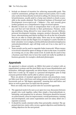 154 The Thirty-Day MBA
 Include an element of incentive for achieving measurable goals. This
could be commission, perhaps the easiest reward system, but it really
only works for those directly involved in selling. Or a bonus for success-
ful performance, usually paid in a lump sum related as closely as pos-
sible to the results obtained. The Chartered Institute of Personnel and
Development (www.cipd.co.uk > Subjects > Pay and reward) gives
further guidance on a comprehensive range of reward options.
 Beneﬁts in kind are a form of compensation that is not part of basic
pay and that isn’t tied directly to their performance. Pension, work-
ing conditions, being allowed to wear casual dress, on-site childcare,
personal development training, company product discounts, ﬂexible
hours, telecommuting and ﬁtness facilities are all on the list of beneﬁts
that are on oﬀer in certain jobs today. There may be tax implications
on beneﬁts in kind and the Digita Use of employer’s assets: beneﬁts in
kind calculator (www.digita.com/tiscali/home/calculators/employersa
ssetscalculator/default. asp) will help work out if tax is due and if so
how much.
 Team awards can be used to engender be�er teamwork. Where money
is involved it should be spent on things of value to the team. It could be
an evening out, or any other social event. It could also be used to buy
a business asset that’s nice to have but could not really be justiﬁed on
business grounds, for example a dedicated photocopier.
Appraisals
An appraisal is almost certainly an MBA’s ﬁrst point of contact with an
organization’s systems and the most likely one to cause dissatisfaction and
frustration. Although supposedly not about blame, reward or even praise,
that’s how it ends up. Its output is a personal development plan to help
everyone perform be�er and be able to achieve career goals.
There are plenty of standard appraisal systems and procedures; many
are li�le more than a tick boxes and rating process; others are built around
buzzwords such as ‘360 degree appraisals’, meaning that staﬀ below and
above as well as peers have an input into the process.
There are really only four ground rules for successful appraisals:
 The appraisal needs to be seen as an open two-way discussion between
people who work together, rather than simply a boss/subordinate re-
lationship, and prepared for in advance. Discussion should be focused
on achievements, areas for improvement, overall performance, training
and development, and career expectations and not salary (that’s for a
separate occasion).
 It should be results oriented rather than personality oriented. The ap-
praisal interview starts with a review against objectives and ﬁnishes by
se�ing objectives for the next period.
 