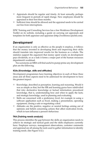 Organizational Behaviour 155
 Appraisals should be regular and timely. At least annually, perhaps
more frequent in periods of rapid change. New employees should be
appraised in their ﬁrst three months.
 Suﬃcient time should be allowed and the appraisal needs to be carried
out free from interruptions.
EPIC Training and Consulting Services has a free Workforce Development
Toolkit on its website, including a guide on carrying out appraisals and
templates for both appraiser and appraisee (h�p://workforce.epicltd.com).
Development
If an organization is only as eﬀective as the people it employs, it follows
that the money invested in developing them and improving their skills
should translate into improved results for the business as a whole. The
statistics support the argument that money spent wisely on development
pays dividends, so as a task it forms a major part of the human resources
department’s workload.
Two acronyms an MBAwill ﬁnd useful to pump-prime any development
plan are the following.
KSAs (Knowledge, skills and attitudes)
Development programmes have learning objectives in each of these three
areas and all three aspects need to be addressed for development to have
the greatest impact:
 Knowledge, described as perception, learning and reasoning. Would it
was as simple as that, but the HR and learning gurus have subdivided
that into: declarative knowledge or factual information; procedural
knowledge, that is, understanding how and when to apply the facts;
and strategic knowledge, used in planning and evaluating.
 Skills are concerned with a proﬁciency level, for example in using a
so�ware application such as Excel, making a presentation, operating
equipment, closing a sale or negotiating a deal.
 A�itudes are the positive, negative or neutral feelings arising out of
opinions and beliefs concerning actions that aﬀect motivation levels,
which in turn inﬂuence a person’s behaviour.
TNA (Training needs analysis)
This process identiﬁes the gap between the skills an organization needs to
achieve its strategic and tactical goals and the skills employees currently
have. Employee surveys, management observations, customer comments
and appraisal are all among the tools used to gather information to identify
training needs. (See Figure 4.12.)
 
