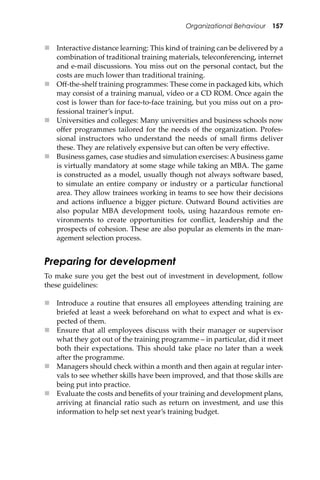 Organizational Behaviour 157
 Interactive distance learning: This kind of training can be delivered by a
combination of traditional training materials, teleconferencing, internet
and e-mail discussions. You miss out on the personal contact, but the
costs are much lower than traditional training.
 Oﬀ-the-shelf training programmes: These come in packaged kits, which
may consist of a training manual, video or a CD ROM. Once again the
cost is lower than for face-to-face training, but you miss out on a pro-
fessional trainer’s input.
 Universities and colleges: Many universities and business schools now
oﬀer programmes tailored for the needs of the organization. Profes-
sional instructors who understand the needs of small ﬁrms deliver
these. They are relatively expensive but can o�en be very eﬀective.
 Business games, case studies and simulation exercises: A business game
is virtually mandatory at some stage while taking an MBA. The game
is constructed as a model, usually though not always so�ware based,
to simulate an entire company or industry or a particular functional
area. They allow trainees working in teams to see how their decisions
and actions inﬂuence a bigger picture. Outward Bound activities are
also popular MBA development tools, using hazardous remote en-
vironments to create opportunities for conﬂict, leadership and the
prospects of cohesion. These are also popular as elements in the man-
agement selection process.
Preparing for development
To make sure you get the best out of investment in development, follow
these guidelines:
 Introduce a routine that ensures all employees a�ending training are
briefed at least a week beforehand on what to expect and what is ex-
pected of them.
 Ensure that all employees discuss with their manager or supervisor
what they got out of the training programme – in particular, did it meet
both their expectations. This should take place no later than a week
a�er the programme.
 Managers should check within a month and then again at regular inter-
vals to see whether skills have been improved, and that those skills are
being put into practice.
 Evaluate the costs and beneﬁts of your training and development plans,
arriving at ﬁnancial ratio such as return on investment, and use this
information to help set next year’s training budget.
 