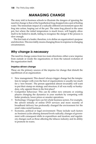 158 The Thirty-Day MBA
MANAGING CHANGE
The story told in business schools to illustrate the dangers of ignoring the
need for change is that of the hypothetical frog dropped into a pot of boiling
water. The immediate impact of a radically diﬀerent environment spurs the
frog into action, leaping out of the pot. The same frog placed in the same
pot, but where the initial temperature is much lower, will happily allow
itself to be boiled to death, failing to recognize the danger if the process is
slow enough.
The ﬁrst task of a leader, therefore, is to deﬁne an organization’s purpose
and direction. This inevitably means changing those in response to changing
circumstances.
Why change is necessary
The need for change comes from two main directions: either a new impetus
from outside or inside the organization; or from the natural evolution of
the organization itself.
Impetus-driven change
These are the primary sources of the impetus for change that disturb the
equilibrium of an organization:
 New management: This doesn’t always trigger change but the tempta-
tion to tamper with even the best of organizations is usually too much
for a ‘new broom’. The person appointed almost invariably will want
to put their stamp on strategy and structure; if all was really so hunky-
dory, why appoint them in the ﬁrst place?
 Competitor behaviour: This can be either new entrants or existing
players changing the dynamics in your markets by competing with
be�er products, lower prices or smarter operations.
 Technology: Changes here can hit whole business sectors. For example,
the advent initially of online DVD services and more recently of
broadband delivery has profoundly changed the environment for the
retail video rental business.
 Economic, political or legal environment: These include such factors
as: business cycles altering demand levels radically; changes of govern-
ment with consequent shi�s in expenditure and taxation; and regulat-
ory changes such as those aﬀecting the tobacco industry and its ability
to promote its wares.
 