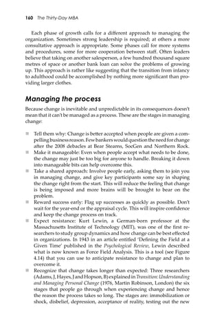 160 The Thirty-Day MBA
Each phase of growth calls for a diﬀerent approach to managing the
organization. Sometimes strong leadership is required; at others a more
consultative approach is appropriate. Some phases call for more systems
and procedures, some for more cooperation between staﬀ. O�en leaders
believe that taking on another salesperson, a few hundred thousand square
metres of space or another bank loan can solve the problems of growing
up. This approach is rather like suggesting that the transition from infancy
to adulthood could be accomplished by nothing more signiﬁcant than pro-
viding larger clothes.
Managing the process
Because change is inevitable and unpredictable in its consequences doesn’t
mean that it can’t be managed as a process. These are the stages in managing
change:
 Tell them why: Change is be�er accepted when people are given a com-
pellingbusinessreason.Fewbankerswouldquestiontheneedforchange
a�er the 2008 debacles at Bear Stearns, SocGen and Northern Rock.
 Make it manageable: Even when people accept what needs to be done,
the change may just be too big for anyone to handle. Breaking it down
into manageable bits can help overcome this.
 Take a shared approach: Involve people early, asking them to join you
in managing change, and give key participants some say in shaping
the change right from the start. This will reduce the feeling that change
is being imposed and more brains will be brought to bear on the
problem.
 Reward success early: Flag up successes as quickly as possible. Don’t
wait for the year-end or the appraisal cycle. This will inspire conﬁdence
and keep the change process on track.
 Expect resistance: Kurt Lewin, a German-born professor at the
Massachuse�s Institute of Technology (MIT), was one of the ﬁrst re-
searchers to study group dynamics and how change can be best eﬀected
in organizations. In 1943 in an article entitled ‘Deﬁning the Field at a
Given Time’ published in the Psychological Review, Lewin described
what is now known as Force Field Analysis. This is a tool (see Figure
4.14) that you can use to anticipate resistance to change and plan to
overcome it.
 Recognize that change takes longer than expected: Three researchers
(Adams,J,Hayes,JandHopson,B)explainedinTransition:Understanding
and Managing Personal Change (1976, Martin Robinson, London) the six
stages that people go through when experiencing change and hence
the reason the process takes so long. The stages are: immobilization or
shock, disbelief, depression, acceptance of reality, testing out the new
 