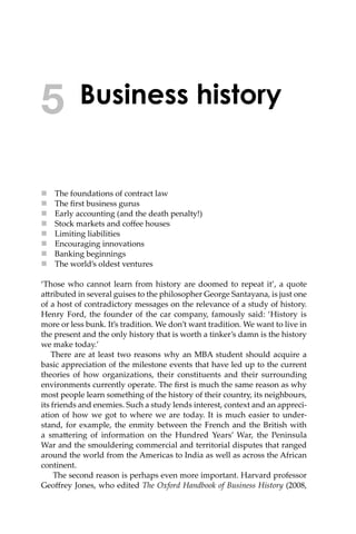 Business history
 The foundations of contract law
 The ﬁrst business gurus
 Early accounting (and the death penalty!)
 Stock markets and coﬀee houses
 Limiting liabilities
 Encouraging innovations
 Banking beginnings
 The world’s oldest ventures
‘Those who cannot learn from history are doomed to repeat it’, a quote
a�ributed in several guises to the philosopher George Santayana, is just one
of a host of contradictory messages on the relevance of a study of history.
Henry Ford, the founder of the car company, famously said: ‘History is
more or less bunk. It’s tradition. We don’t want tradition. We want to live in
the present and the only history that is worth a tinker’s damn is the history
we make today.’
There are at least two reasons why an MBA student should acquire a
basic appreciation of the milestone events that have led up to the current
theories of how organizations, their constituents and their surrounding
environments currently operate. The ﬁrst is much the same reason as why
most people learn something of the history of their country, its neighbours,
its friends and enemies. Such a study lends interest, context and an appreci-
ation of how we got to where we are today. It is much easier to under-
stand, for example, the enmity between the French and the British with
a sma�ering of information on the Hundred Years’ War, the Peninsula
War and the smouldering commercial and territorial disputes that ranged
around the world from the Americas to India as well as across the African
continent.
The second reason is perhaps even more important. Harvard professor
Geoﬀrey Jones, who edited The Oxford Handbook of Business History (2008,
5
 