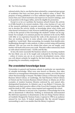 10 The Thirty-Day MBA
referred article, that is, one that has been selected by a respected peer group
of academics that have not been given the author’s name, is three. The
purpose of being published is to have suﬃcient high-quality citations to
ensure that your school maintains and improves its research rankings, and
so its position in the league tables, and to be eligible for promotion.
Except in so far as it polishes the business school’s brand, this activity
is of li�le beneﬁt to its current students. Only a tiny fraction of 1 per cent
of the research published in journals results in useful knowledge. That’s
not to devalue the activity totally, as knowledge about what works and
what doesn’t in business is vital, however ineﬃciently gained. The problem
is that in the pursuit of this knowledge the student’s welfare can be neg-
lected. For example, it is common practice for seminars to be run by PhDs
with li�le or no experience beyond the walls of the classroom in which
they are teaching. In fact, in some schools some subjects are not even
taught by a ‘warm body’. Basic accounting, for example, from double-entry
bookkeeping through to ratio analysis, is o�en covered using self-learning
so�ware. Nor can you even be certain that where you are taught, your
teacher will mark and access your work. That job is o�en outsourced, much
as with school external exams – GCSEs and the like.
In fact, the more successful the business school is at recruiting students
the less likely you are to be taught and evaluated by the best teachers
– unless of course you are on an executive development course, when
you will almost certainly be taught by the best faculty, who may also be
prospecting for consultancy assignments.
The overstated knowledge base
Universities in general and business schools in particular are repositories
of valuable knowledge. What were once known as libraries, now o�en
referred to as management information resource centres, are at the heart of
where that knowledge is housed. The Baker Library at Harvard, the Judge
Business School Library at Cambridge, the Said Business School Library
at Oxford and the Goizeuta Business School Library at Atlanta are all ﬁne
examples of modern business libraries endowed by, and named a�er,
distinguished benefactors. In Atlanta’s case it was Robert C Goizeuta, the
chairman and chief executive oﬃcer of the Coca-Cola Company from 1981
until his death in 1997, whose vision inspired and supported the school.
The role of libraries is not just to be a repository of knowledge but to be
able to disseminate it eﬀectively. Nothing so dramatically demonstrated
the shi� from repository to disseminator as the new Kings Norton Library
at Cranﬁeld. Designed by Norman Foster, it opened in 1992 to an audience
amazed by two facts. It looked suspiciously like the aircra� hangars
surrounding it, and it was smaller than the library it replaced.
 