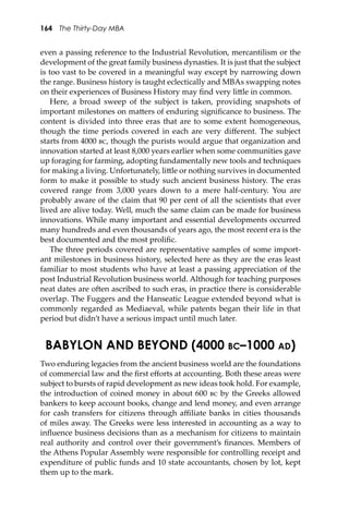 164 The Thirty-Day MBA
even a passing reference to the Industrial Revolution, mercantilism or the
development of the great family business dynasties. It is just that the subject
is too vast to be covered in a meaningful way except by narrowing down
the range. Business history is taught eclectically and MBAs swapping notes
on their experiences of Business History may ﬁnd very li�le in common.
Here, a broad sweep of the subject is taken, providing snapshots of
important milestones on ma�ers of enduring signiﬁcance to business. The
content is divided into three eras that are to some extent homogeneous,
though the time periods covered in each are very diﬀerent. The subject
starts from 4000 ��, though the purists would argue that organization and
innovation started at least 8,000 years earlier when some communities gave
up foraging for farming, adopting fundamentally new tools and techniques
for making a living. Unfortunately, li�le or nothing survives in documented
form to make it possible to study such ancient business history. The eras
covered range from 3,000 years down to a mere half-century. You are
probably aware of the claim that 90 per cent of all the scientists that ever
lived are alive today. Well, much the same claim can be made for business
innovations. While many important and essential developments occurred
many hundreds and even thousands of years ago, the most recent era is the
best documented and the most proliﬁc.
The three periods covered are representative samples of some import-
ant milestones in business history, selected here as they are the eras least
familiar to most students who have at least a passing appreciation of the
post Industrial Revolution business world. Although for teaching purposes
neat dates are o�en ascribed to such eras, in practice there is considerable
overlap. The Fuggers and the Hanseatic League extended beyond what is
commonly regarded as Mediaeval, while patents began their life in that
period but didn’t have a serious impact until much later.
BABYLON AND BEYOND (4000 BC–1000 AD)
Two enduring legacies from the ancient business world are the foundations
of commercial law and the ﬁrst eﬀorts at accounting. Both these areas were
subject to bursts of rapid development as new ideas took hold. For example,
the introduction of coined money in about 600 �� by the Greeks allowed
bankers to keep account books, change and lend money, and even arrange
for cash transfers for citizens through aﬃliate banks in cities thousands
of miles away. The Greeks were less interested in accounting as a way to
inﬂuence business decisions than as a mechanism for citizens to maintain
real authority and control over their government’s ﬁnances. Members of
the Athens Popular Assembly were responsible for controlling receipt and
expenditure of public funds and 10 state accountants, chosen by lot, kept
them up to the mark.
 