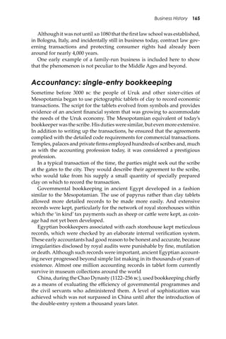 Business History 165
Although it was not until �� 1080 that the ﬁrst law school was established,
in Bologna, Italy, and incidentally still in business today, contract law gov-
erning transactions and protecting consumer rights had already been
around for nearly 4,000 years.
One early example of a family-run business is included here to show
that the phenomenon is not peculiar to the Middle Ages and beyond.
Accountancy: single-entry bookkeeping
Sometime before 3000 �� the people of Uruk and other sister-cities of
Mesopotamia began to use pictographic tablets of clay to record economic
transactions. The script for the tablets evolved from symbols and provides
evidence of an ancient ﬁnancial system that was growing to accommodate
the needs of the Uruk economy. The Mesopotamian equivalent of today’s
bookkeeper was the scribe. His duties were similar, but even more extensive.
In addition to writing up the transactions, he ensured that the agreements
complied with the detailed code requirements for commercial transactions.
Temples, palaces and private ﬁrms employed hundreds of scribes and, much
as with the accounting profession today, it was considered a prestigious
profession.
In a typical transaction of the time, the parties might seek out the scribe
at the gates to the city. They would describe their agreement to the scribe,
who would take from his supply a small quantity of specially prepared
clay on which to record the transaction.
Governmental bookkeeping in ancient Egypt developed in a fashion
similar to the Mesopotamian. The use of papyrus rather than clay tablets
allowed more detailed records to be made more easily. And extensive
records were kept, particularly for the network of royal storehouses within
which the ‘in kind’ tax payments such as sheep or ca�le were kept, as coin-
age had not yet been developed.
Egyptian bookkeepers associated with each storehouse kept meticulous
records, which were checked by an elaborate internal veriﬁcation system.
These early accountants had good reason to be honest and accurate, because
irregularities disclosed by royal audits were punishable by ﬁne, mutilation
or death. Although such records were important, ancient Egyptian account-
ing never progressed beyond simple list making in its thousands of years of
existence. Almost one million accounting records in tablet form currently
survive in museum collections around the world
China, during the Chao Dynasty (1122–256 ��), used bookkeeping chieﬂy
as a means of evaluating the eﬃciency of governmental programmes and
the civil servants who administered them. A level of sophistication was
achieved which was not surpassed in China until a�er the introduction of
the double-entry system a thousand years later.
 