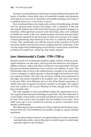 166 The Thirty-Day MBA
Accounts in ancient Rome evolved from records traditionally kept by the
heads of families, where daily entry of household receipts and payments
were kept in an adversaria or daybook, and monthly postings were made to
a cashbook known as a codex accepti et expensi.
Up to mediaeval times, this single-entry system of bookkeeping, divided
into two general parts, Income and Outgo, with a statement at the end
showing the balance due to the lord of the manner, prevailed in England, as
elsewhere. Although these accounts were fairly basic, they were suﬃcient
to handle the needs of the very simple business structures that prevailed.
Businessmen operated for the most part on their own account, or in single-
venture partnerships that dissolved at the end of a relatively short period
of time. This, incidentally, was still the essence of the structure of Lloyd’s
insurance market into the 21st century. Judging from the uniformity of the
way the single-entry bookkeeping was practised, it seems fairly certain that
a model was worked out, wri�en up, and widely adopted.
Law: Hammurabi’s Code: 1795–1750 BC
Business needs law to determine property rights, without which no mean-
ingful enterprise can take place, and to govern the behaviour and respons-
ibilities of buyers, sellers and others involved in any transaction. The laws
that govern business behaviour have evolved over millions of years. The
Hammurabi code of laws is the earliest-known example of an entire body
of laws, arranged in orderly groups, so that all might read and know what
was required of them. The code was carved on a black stone monument, 8
feet high, and clearly intended to be in public view. The stone was found
in the year 1901, not in Babylon, but in a city of the Persian mountains, to
which some later conqueror must have carried it in triumph. The original
code now resides in the Louvre Museum in Paris, though much of it has
been erased by time.
The code regulates in clear and deﬁnite strokes the organization of soc-
iety in general and commercial dealings in particular. One law states that ‘if
a man builds a house badly, and it falls and kills the owner, the builder is to
be slain. If the owner’s son was killed, then the builder’s son is slain.’ Even
4,000 years ago it was considered necessary to protect consumers from
shoddy workmanship.
The following laws give evidence of a fairly sophisticated business envir-
onment that was well established and proliﬁc enough to require detailed
regulation:
 If a merchant entrust money to an agent (broker) for some investment,
and the broker suﬀer a loss in the place to which he goes, he shall make
good the capital to the merchant.
 