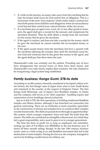 Business History 167
 If, while on the journey, an enemy take away from him anything that he
had, the broker shall swear by God and be free of obligation. This is a
forerunner of the term ‘force majeure’which under today’s contract law
frees both parties from liabilities and obligations when an extraordinary
event beyond their control (war, natural disaster, strike etc) occurs.
 If a merchant give an agent corn, wool, oil, or any other goods to trans-
port, the agent shall give a receipt for the amount, and compensate the
merchant therefore. Then he shall obtain a receipt from the merchant
for the money that he gives the merchant.
 If the agent is careless, and does not take a receipt for the money which
he gave the merchant, he cannot consider the un-receipted money as
his own.
 If the agent accept money from the merchant, but have a quarrel with
the merchant (denying the receipt), then shall the merchant swear be-
fore God and witnesses that he has given this money to the agent, and
the agent shall pay him three times the sum.
Hammurabi’s code was certainly not the earliest. Preceding sets of laws
have disappeared, but several traces of them have been found, and
Hammurabi’s own code clearly implies their existence. He only claimed to
be reorganizing a legal system long established.
Family business: Kongo Gumi: 578–to date
According to an 8th-century chronicle considered to be Japan’s oldest writ-
ten history, the ﬁrst Kongo came to Japan from what is now South Korea
and remained in the country at the request of Emperor Yomei. The ﬁrst
Kongo built Shitennoji, one of Japan’s ﬁrst Buddhist temples, in Osaka
and the company still serves as its ‘chief carpenter’, handling repairs and
construction of new buildings almost exclusively.
Just as it did in 578, the ﬁrm specializes in building traditional Buddhist
temples and Shinto shrines, although it has branched out somewhat into
general contracting. There are no textbooks to teach miyadaiku (specialists
in the construction of shrines and temples) how to construct their complex
woodenframeworks.Theskillsarepasseddownthroughanapprenticeship-
like system, where younger carpenters ‘learn and steal’ the trade from the
master. The skills are considered an intangible cultural asset, for which they
feel a great responsibility and a need to pass it on to younger generations.
The ﬁrm has been in proﬁt for as long as employees can remember,
racking up sales of 9.4 billion yen (RM304m) in the last business year. It
hasn’t all been smooth sailing, though. In the late 19th century, business
nearly came to a halt owing to an anti-Buddhist movement that led to the
destruction of some temples. During the last war, the company managed to
survive by building wooden boxes for military use.
 