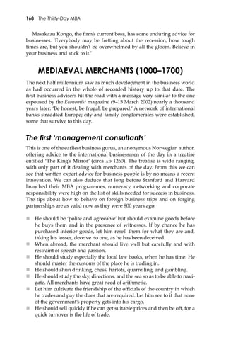 168 The Thirty-Day MBA
Masakazu Kongo, the ﬁrm’s current boss, has some enduring advice for
businesses: ‘Everybody may be fre�ing about the recession, how tough
times are, but you shouldn’t be overwhelmed by all the gloom. Believe in
your business and stick to it.’
MEDIAEVAL MERCHANTS (1000–1700)
The next half millennium saw as much development in the business world
as had occurred in the whole of recorded history up to that date. The
ﬁrst business advisers hit the road with a message very similar to the one
espoused by the Economist magazine (9–15 March 2002) nearly a thousand
years later: ‘Be honest, be frugal, be prepared.’ A network of international
banks straddled Europe; city and family conglomerates were established,
some that survive to this day.
The ﬁrst ‘management consultants’
This is one of the earliest business gurus, an anonymous Norwegian author,
oﬀering advice to the international businessmen of the day in a treatise
entitled ‘The King’s Mirror’ (circa �� 1260). The treatise is wide ranging,
with only part of it dealing with merchants of the day. From this we can
see that wri�en expert advice for business people is by no means a recent
innovation. We can also deduce that long before Stanford and Harvard
launched their MBA programmes, numeracy, networking and corporate
responsibility were high on the list of skills needed for success in business.
The tips about how to behave on foreign business trips and on forging
partnerships are as valid now as they were 800 years ago:
 He should be ‘polite and agreeable’ but should examine goods before
he buys them and in the presence of witnesses. If by chance he has
purchased inferior goods, let him resell them for what they are and,
taking his losses, deceive no one, as he has been deceived.
 When abroad, the merchant should live well but carefully and with
restraint of speech and passion.
 He should study especially the local law books, when he has time. He
should master the customs of the place he is trading in.
 He should shun drinking, chess, harlots, quarrelling, and gambling.
 He should study the sky, directions, and the sea so as to be able to navi-
gate. All merchants have great need of arithmetic.
 Let him cultivate the friendship of the oﬃcials of the country in which
he trades and pay the dues that are required. Let him see to it that none
of the government’s property gets into his cargo.
 He should sell quickly if he can get suitable prices and then be oﬀ, for a
quick turnover is the life of trade.
 