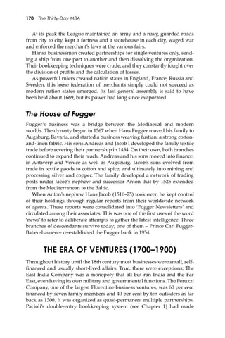 170 The Thirty-Day MBA
At its peak the League maintained an army and a navy, guarded roads
from city to city, kept a fortress and a storehouse in each city, waged war
and enforced the merchant’s laws at the various fairs.
Hansa businessmen created partnerships for single ventures only, send-
ing a ship from one port to another and then dissolving the organization.
Their bookkeeping techniques were crude, and they constantly fought over
the division of proﬁts and the calculation of losses.
As powerful rulers created nation states in England, France, Russia and
Sweden, this loose federation of merchants simply could not succeed as
modern nation states emerged. Its last general assembly is said to have
been held about 1669, but its power had long since evaporated.
The House of Fugger
Fugger’s business was a bridge between the Mediaeval and modern
worlds. The dynasty began in 1367 when Hans Fugger moved his family to
Augsburg, Bavaria, and started a business weaving fustian, a strong co�on-
and-linen fabric. His sons Andreas and Jacob I developed the family textile
trade before severing their partnership in 1454. On their own, both branches
continued to expand their reach. Andreas and his sons moved into ﬁnance,
in Antwerp and Venice as well as Augsburg. Jacob’s sons evolved from
trade in textile goods to co�on and spice, and ultimately into mining and
processing silver and copper. The family developed a network of trading
posts under Jacob’s nephew and successor Anton that by 1525 extended
from the Mediterranean to the Baltic.
When Anton’s nephew Hans Jacob (1516–75) took over, he kept control
of their holdings through regular reports from their worldwide network
of agents. These reports were consolidated into ‘Fugger Newsle�ers’ and
circulated among their associates. This was one of the ﬁrst uses of the word
‘news’ to refer to deliberate a�empts to gather the latest intelligence. Three
branches of descendants survive today; one of them – Prince Carl Fugger-
Baben-hausen – re-established the Fugger bank in 1954.
THE ERA OF VENTURES (1700–1900)
Throughout history until the 18th century most businesses were small, self-
ﬁnanced and usually short-lived aﬀairs. True, there were exceptions; The
East India Company was a monopoly that all but ran India and the Far
East, even having its own military and governmental functions. The Peruzzi
Company, one of the largest Florentine business ventures, was 60 per cent
ﬁnanced by seven family members and 40 per cent by ten outsiders as far
back as 1300. It was organized as quasi-permanent multiple partnerships.
Pacioli’s double-entry bookkeeping system (see Chapter 1) had made
 