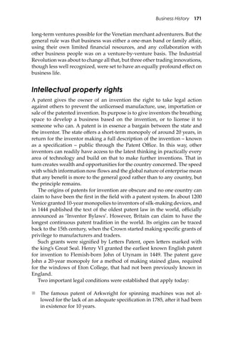 Business History 171
long-term ventures possible for the Venetian merchant adventurers. But the
general rule was that business was either a one-man band or family aﬀair,
using their own limited ﬁnancial resources, and any collaboration with
other business people was on a venture-by-venture basis. The Industrial
Revolution was about to change all that, but three other trading innovations,
though less well recognized, were set to have an equally profound eﬀect on
business life.
Intellectual property rights
A patent gives the owner of an invention the right to take legal action
against others to prevent the unlicensed manufacture, use, importation or
sale of the patented invention. Its purpose is to give inventors the breathing
space to develop a business based on the invention, or to license it to
someone who can. A patent is in essence a bargain between the state and
the inventor. The state oﬀers a short-term monopoly of around 20 years, in
return for the inventor making a full description of the invention – known
as a speciﬁcation – public through the Patent Oﬃce. In this way, other
inventors can readily have access to the latest thinking in practically every
area of technology and build on that to make further inventions. That in
turn creates wealth and opportunities for the country concerned. The speed
with which information now ﬂows and the global nature of enterprise mean
that any beneﬁt is more to the general good rather than to any country, but
the principle remains.
The origins of patents for invention are obscure and no one country can
claim to have been the ﬁrst in the ﬁeld with a patent system. In about 1200
Venice granted 10-year monopolies to inventors of silk-making devices, and
in 1444 published the text of the oldest patent law in the world, oﬃcially
announced as ‘Inventor Bylaws’. However, Britain can claim to have the
longest continuous patent tradition in the world. Its origins can be traced
back to the 15th century, when the Crown started making speciﬁc grants of
privilege to manufacturers and traders.
Such grants were signiﬁed by Le�ers Patent, open le�ers marked with
the king’s Great Seal. Henry VI granted the earliest known English patent
for invention to Flemish-born John of Utynam in 1449. The patent gave
John a 20-year monopoly for a method of making stained glass, required
for the windows of Eton College, that had not been previously known in
England.
Two important legal conditions were established that apply today:
 The famous patent of Arkwright for spinning machines was not al-
lowed for the lack of an adequate speciﬁcation in 1785, a�er it had been
in existence for 10 years.
 