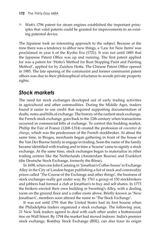 172 The Thirty-Day MBA
 Wa�’s 1796 patent for steam engines established the important princ-
iples that valid patents could be granted for improvements to an exist-
ing patented device.
The Japanese took an interesting approach to the subject. Because at the
time there was a tendency to abhor new things, a ‘Law for New Items’ was
proclaimed in year 6 of the Kyoho Era (1721). It was not until 1885 that
the Japanese Patent Oﬃce was up and running. The ﬁrst patent applied
for was a patent for ‘Ho�a’s Method for Rust Stopping Paint and Painting
Method’, applied for by Zuishou Ho�a. The Chinese Patent Oﬃce opened
in 1985. The late opening of the communist and former communist patent
oﬃces was due to their philosophical reluctance to accede private property
rights.
Stock markets
The need for stock exchanges developed out of early trading activities
in agricultural and other commodities. During the Middle Ages, traders
found it easier to use credit that required supporting documentation of
dra�s, notes and bills of exchange. The history of the earliest stock exchange,
the French stock exchange, goes back to the 12th century when transactions
occurred in commercial bills of exchange. To control this budding market,
Phillip the Fair of France (1268–1314) created the profession of couratier de
change, which was the predecessor of the French stockbroker. At about the
same time, in Bruges, merchants began gathering in front of the house of
the Van Der Buerse family to engage in trading. Soon the name of the family
became identiﬁed with trading and in time a ‘bourse’came to signify a stock
exchange. At the same time, stock exchanges began to materialize in other
trading centres like the Netherlands (Amsterdam Bourse) and Frankfurt
(the Deutsche Stock Exchange, formerly the Börse).
In 1698, when one John Castaing in ‘Jonathan’s Coﬀee-house’in Exchange
Alley in the City of London began publishing a list of stock and commodity
prices called ‘The Course of the Exchange and other things’, the business of
stock exchanges really got under way. By 1761 a group of 150 stockbrokers
and jobbers had formed a club at Jonathan’s to buy and sell shares. In 1773
the brokers erected their own building in Sweeting’s Alley, with a dealing
room on the ground ﬂoor and a coﬀee room above. Brieﬂy known as ‘New
Jonathan’s’, members soon altered the name to ‘The Stock Exchange’.
It was not until 1791 that the United States had its ﬁrst bourse when
the Philadelphia traders organized a stock exchange. The following year,
21 New York traders agreed to deal with each other under a bu�onwood
tree on Wall Street. By 1794 the market had moved indoors. India’s premier
stock exchange, Bombay Stock Exchange (BSE), can also trace its origin
 