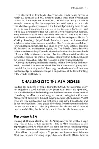 Introduction 11
The statement on Cranﬁeld’s library website, which claims ‘access to
nearly 200 databases and 8500 electronic journal titles, most of which can
be searched from anywhere in the world’, demonstrates clearly the shi� in
strategic thinking by libraries everywhere. You don’t need to be on a busi-
ness school campus to access most of the ‘knowledge’residing there. In fact,
as will be seen throughout the chapters in this book, you don’t even need
to be a paid-up student to ﬁnd out as much as you require about business.
Many business schools make their latest research and case studies freely
available to anyone with the inclination to study. For example, at Harvard’s
Working Knowledge (h�p://hbswk.hbs.edu) you can read thousands of
articles covering every business discipline, The Free Management Library
(www.managementhelp.org) has links to over 5,000 articles covering
650 business and management topics, and The British Library Business
Information Service (h�p://www.bl.uk/services/information/business.html)
holds one of the most comprehensive collections of business information in
the world. These are just three of hundreds of sources that the home student
can tap into to match or be�er the resources in many business schools.
Once again, nothing said here is intended to limit the value of the know-
ledge contained in libraries or the skill of librarians in cataloguing their
material. It’s just that you don’t have to go to a business school to access
that knowledge or indeed even to get a ringside seat at the latest thinking
of the world’s best teachers.
CHALLENGES TO THE MBA DEGREE
Reading the numbers of people taking the GMAT, the recognized entry
test to get into a good business school (more about this in the appendix),
you could be forgiven for believing that the classic business school method
of teaching the MBA is a continuing success. According to the Graduate
Management Admissions Council (www.gmac.com), the numbers, 96,000
or so, are growing steadily, 5 per cent or so a year in the United States and
22 per cent elsewhere. Three pieces of evidence from the business schools
themselves seem to be challenging the idea that the traditional method
used to teach MBAs, that is, full time and in class, is right for everyone.
The online MBA
Looking a li�le more closely at the GMAC ﬁgures, you can see that a large
proportion of the growth in applicants to take an MBA comes from people
applying to take MBAs online. There is a net 45 per cent of schools reporting
an increase (increase less those with shrinking numbers) in applicants for
online MBAs compared to just a 36 per cent net increase from full-time
MBA programmes. Factoring in part-time and ﬂexible MBAs, there is
 