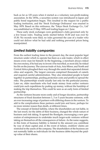 Business History 173
back as far as 125 years when it started as a voluntary non-proﬁt-making
association. In the 1870s, a securities system was introduced in Japan and
public bond negotiation began. This resulted in the request for a public
trading institution, and the ‘Stock Exchange Ordinance’ was enacted in
May 1878. Based on this ordinance, the ‘Tokyo Stock Exchange Co., Ltd’
was established on 15 May 1878 and trading began on 1 June.
These early stock exchanges were gentlemen’s clubs governed only by
a few house rules. Trading rarely started before 10.30 and was over by
15.30. No records were ﬁled, no rules governed the case of a trader who
could not deliver what he had sold and nothing prevented prices being
manipulated.
Limited liability companies
From the earliest trading times to the present day, the most popular legal
structure under which to operate has been as a sole trader, which in eﬀect
means every man for himself. In the beginning, a merchant always risked
his own money, if he had any to invest: if he travelled, as most did, he risked
his life on the journey. The caravan trade of Asia, Asia Minor, and North and
Central Africa ploughed their way through the sands that separated distant
cities and seaports. The largest caravans comprised thousands of camels
and required careful administration. They also stimulated people to band
together in partnerships, pooling protection costs and proﬁts to spread the
risks. The partnerships would usually last only for the particular journey.
Later on, older merchants who had made money from earlier ventures
could join such expeditions by pu�ing up money, without the hardship of
making the trip themselves. This could be seen as an early form of limited
partnership.
As the ventures became more costly and of longer duration, partnership
structures of ﬁxed duration between 1, 3 or 5 years became common, with
an ever-increasing range of partners with diﬀering shares in the venture. To
add to the complications these partners could join and leave, perhaps for
no more sinister reason than death, at diﬀerent times.
The concept of limited liability, where the shareholders are not liable, in
the last resort, for the debts of their business, changed the whole nature of
business and risk taking. It opened the ﬂoodgate, encouraging a new gen-
eration of entrepreneurs to undertake much larger-scale ventures without
taking on themselves all the consequences of failure. As the name suggests,
in this form of business liability is limited to the amount you contribute
by way of share capital and, in the event of failure, creditors’ claims are
restricted to the assets of the company. The shareholders of the business are
not normally liable as individuals for the business debts beyond the paid-
up value of their shares.
 