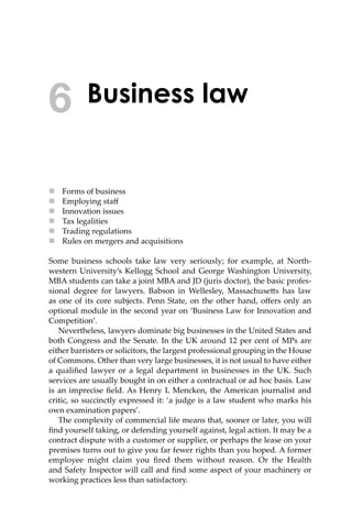 Business law
 Forms of business
 Employing staﬀ
 Innovation issues
 Tax legalities
 Trading regulations
 Rules on mergers and acquisitions
Some business schools take law very seriously; for example, at North-
western University’s Kellogg School and George Washington University,
MBA students can take a joint MBA and JD (juris doctor), the basic profes-
sional degree for lawyers. Babson in Wellesley, Massachuse�s has law
as one of its core subjects. Penn State, on the other hand, oﬀers only an
optional module in the second year on ‘Business Law for Innovation and
Competition’.
Nevertheless, lawyers dominate big businesses in the United States and
both Congress and the Senate. In the UK around 12 per cent of MPs are
either barristers or solicitors, the largest professional grouping in the House
of Commons. Other than very large businesses, it is not usual to have either
a qualiﬁed lawyer or a legal department in businesses in the UK. Such
services are usually bought in on either a contractual or ad hoc basis. Law
is an imprecise ﬁeld. As Henry L Mencken, the American journalist and
critic, so succinctly expressed it: ‘a judge is a law student who marks his
own examination papers’.
The complexity of commercial life means that, sooner or later, you will
ﬁnd yourself taking, or defending yourself against, legal action. It may be a
contract dispute with a customer or supplier, or perhaps the lease on your
premises turns out to give you far fewer rights than you hoped. A former
employee might claim you ﬁred them without reason. Or the Health
and Safety Inspector will call and ﬁnd some aspect of your machinery or
working practices less than satisfactory.
6
 