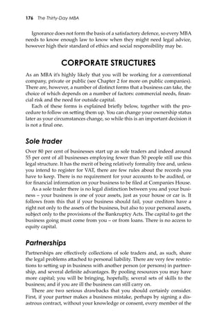 176 The Thirty-Day MBA
Ignorance does not form the basis of a satisfactory defence, so every MBA
needs to know enough law to know when they might need legal advice,
however high their standard of ethics and social responsibility may be.
CORPORATE STRUCTURES
As an MBA it’s highly likely that you will be working for a conventional
company, private or public (see Chapter 2 for more on public companies).
There are, however, a number of distinct forms that a business can take, the
choice of which depends on a number of factors: commercial needs, ﬁnan-
cial risk and the need for outside capital.
Each of these forms is explained brieﬂy below, together with the pro-
cedure to follow on se�ing them up. You can change your ownership status
later as your circumstances change, so while this is an important decision it
is not a ﬁnal one.
Sole trader
Over 80 per cent of businesses start up as sole traders and indeed around
55 per cent of all businesses employing fewer than 50 people still use this
legal structure. It has the merit of being relatively formality free and, unless
you intend to register for VAT, there are few rules about the records you
have to keep. There is no requirement for your accounts to be audited, or
for ﬁnancial information on your business to be ﬁled at Companies House.
As a sole trader there is no legal distinction between you and your busi-
ness – your business is one of your assets, just as your house or car is. It
follows from this that if your business should fail, your creditors have a
right not only to the assets of the business, but also to your personal assets,
subject only to the provisions of the Bankruptcy Acts. The capital to get the
business going must come from you – or from loans. There is no access to
equity capital.
Partnerships
Partnerships are eﬀectively collections of sole traders and, as such, share
the legal problems a�ached to personal liability. There are very few restric-
tions to se�ing up in business with another person (or persons) in partner-
ship, and several deﬁnite advantages. By pooling resources you may have
more capital; you will be bringing, hopefully, several sets of skills to the
business; and if you are ill the business can still carry on.
There are two serious drawbacks that you should certainly consider.
First, if your partner makes a business mistake, perhaps by signing a dis-
astrous contract, without your knowledge or consent, every member of the
 