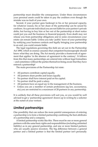 Business Law 177
partnership must shoulder the consequences. Under these circumstances
your personal assets could be taken to pay the creditors even though the
mistake was no fault of your own.
Second, if your partner goes bankrupt in his or her personal capacity,
for whatever reason, his or her share of the partnership can be seized by
creditors.As a private individual you are not liable for your partner’s private
debts, but having to buy him or her out of the partnership at short notice
could put you and the business in ﬁnancial jeopardy. Even death may not
release you from partnership obligations and in some circumstances your
estate can remain liable. Unless you take ‘public’ leave of your partnership
by notifying your business contacts and legally bringing your partnership
to an end, you could remain liable.
The legal regulations governing this ﬁeld are set out in the Partnership
Act 1890, which in essence assumes that competent businesspeople should
know what they are doing. The Act merely provides a framework of agree-
ment that applies ‘in the absence of agreement to the contrary’. It follows
from this that many partnerships are entered into without legal formalities
– and sometimes without the parties themselves being aware that they have
entered a partnership!
The main provisions of the Partnership Act state:
 All partners contribute capital equally.
 All partners share proﬁts and losses equally.
 No partner shall have interest paid on his capital.
 No partner shall be paid a salary.
 All partners have an equal say in the management of the business.
 Unless you are a member of certain professions (eg law, accountancy,
etc) you are restricted to a maximum of 20 partners in any partnership.
It is unlikely that all these provisions will suit you, so you would be well
advised to get a ‘partnership agreement’ drawn up in writing by a solicitor
at the outset of your venture.
Limited partnerships
One possibility that can reduce the more painful consequences of entering
a partnership is to form a limited partnership combining the best a�ributes
of a partnership and a company.
A limited partnership works like this. There must be one or more general
partners with the same basic rights and responsibilities (including unlimited
liability) as in any general partnership, and one or more limited partners
who are usually passive investors. The big diﬀerence between a general
partner and a limited partner is that the limited partner isn’t personally
 