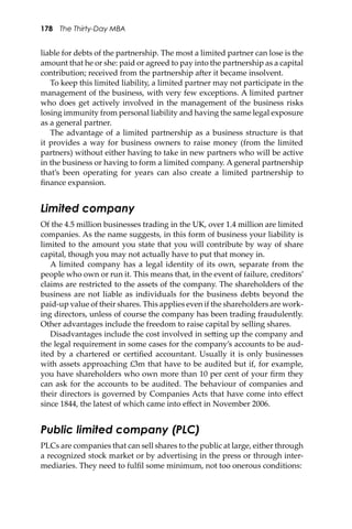 178 The Thirty-Day MBA
liable for debts of the partnership. The most a limited partner can lose is the
amount that he or she: paid or agreed to pay into the partnership as a capital
contribution; received from the partnership a�er it became insolvent.
To keep this limited liability, a limited partner may not participate in the
management of the business, with very few exceptions. A limited partner
who does get actively involved in the management of the business risks
losing immunity from personal liability and having the same legal exposure
as a general partner.
The advantage of a limited partnership as a business structure is that
it provides a way for business owners to raise money (from the limited
partners) without either having to take in new partners who will be active
in the business or having to form a limited company. A general partnership
that’s been operating for years can also create a limited partnership to
ﬁnance expansion.
Limited company
Of the 4.5 million businesses trading in the UK, over 1.4 million are limited
companies. As the name suggests, in this form of business your liability is
limited to the amount you state that you will contribute by way of share
capital, though you may not actually have to put that money in.
A limited company has a legal identity of its own, separate from the
people who own or run it. This means that, in the event of failure, creditors’
claims are restricted to the assets of the company. The shareholders of the
business are not liable as individuals for the business debts beyond the
paid-up value of their shares. This applies even if the shareholders are work-
ing directors, unless of course the company has been trading fraudulently.
Other advantages include the freedom to raise capital by selling shares.
Disadvantages include the cost involved in se�ing up the company and
the legal requirement in some cases for the company’s accounts to be aud-
ited by a chartered or certiﬁed accountant. Usually it is only businesses
with assets approaching £3m that have to be audited but if, for example,
you have shareholders who own more than 10 per cent of your ﬁrm they
can ask for the accounts to be audited. The behaviour of companies and
their directors is governed by Companies Acts that have come into eﬀect
since 1844, the latest of which came into eﬀect in November 2006.
Public limited company (PLC)
PLCs are companies that can sell shares to the public at large, either through
a recognized stock market or by advertising in the press or through inter-
mediaries. They need to fulﬁl some minimum, not too onerous conditions:
 
