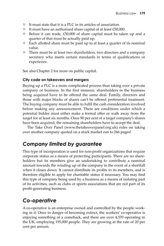 Business Law 179
 It must state that it is a PLC in its articles of association.
 It must have an authorized share capital of at least £50,000.
 Before it can trade, £50,000 of share capital must be taken up and a
quarter of that must be actually paid up.
 Each allo�ed share must be paid up to at least a quarter of its nominal
value.
 There must be at least two shareholders, two directors and a company
secretary who meets certain standards in terms of qualiﬁcations or
experience.
See also Chapter 2 for more on public capital.
City code on takeovers and mergers
Buying up a PLC is a more complicated process than taking over a private
company or business. In the ﬁrst instance, shareholders in the business
being acquired have to be oﬀered the same deal. Family, directors and
those with major blocks of shares can’t be oﬀered preferential treatment.
The buying company must be able to fulﬁl the cash consideration involved
before making any announcement. There are conditions under which a
potential bidder must either make a formal oﬀer or walk away from the
target for at least six months. Once 90 per cent of a target company’s shares
have been acquired, the remaining shareholders have to accept the deal.
The Take Over Panel (www.thetakeoverpanel.org.uk) rules on taking
over another company quoted on a stock market run to 266 pages!
Company limited by guarantee
This type of incorporation is used for non-proﬁt organizations that require
corporate status as a means of protecting participants. There are no share-
holders but its members give an undertaking to contribute a nominal
amount towards the winding up of the company in the event of a shortfall
when it closes down. It cannot distribute its proﬁts to its members, and is
therefore eligible to apply for charitable status if necessary. You may ﬁnd
this type of company being used by a business as a means of isolating part
of its activities, such as clubs or sports associations that are not part of its
proﬁt-generating business.
Co-operative
A co-operative is an enterprise owned and controlled by the people work-
ing in it. Once in danger of becoming extinct, the workers’ co-operative is
enjoying something of a comeback, and there are over 4,370 operating in
the UK, employing 195,000 people. They are growing at the rate of 20 per
cent per annum.
 