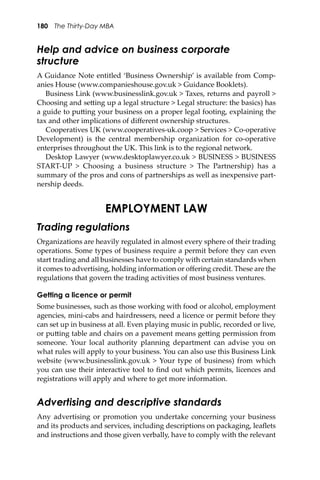 180 The Thirty-Day MBA
Help and advice on business corporate
structure
A Guidance Note entitled ‘Business Ownership’ is available from Comp-
anies House (www.companieshouse.gov.uk > Guidance Booklets).
Business Link (www.businesslink.gov.uk > Taxes, returns and payroll >
Choosing and se�ing up a legal structure > Legal structure: the basics) has
a guide to pu�ing your business on a proper legal footing, explaining the
tax and other implications of diﬀerent ownership structures.
Cooperatives UK (www.cooperatives-uk.coop > Services > Co-operative
Development) is the central membership organization for co-operative
enterprises throughout the UK. This link is to the regional network.
Desktop Lawyer (www.desktoplawyer.co.uk > BUSINESS > BUSINESS
START-UP > Choosing a business structure > The Partnership) has a
summary of the pros and cons of partnerships as well as inexpensive part-
nership deeds.
EMPLOYMENT LAW
Trading regulations
Organizations are heavily regulated in almost every sphere of their trading
operations. Some types of business require a permit before they can even
start trading and all businesses have to comply with certain standards when
it comes to advertising, holding information or oﬀering credit. These are the
regulations that govern the trading activities of most business ventures.
Getting a licence or permit
Some businesses, such as those working with food or alcohol, employment
agencies, mini-cabs and hairdressers, need a licence or permit before they
can set up in business at all. Even playing music in public, recorded or live,
or pu�ing table and chairs on a pavement means ge�ing permission from
someone. Your local authority planning department can advise you on
what rules will apply to your business. You can also use this Business Link
website (www.businesslink.gov.uk > Your type of business) from which
you can use their interactive tool to ﬁnd out which permits, licences and
registrations will apply and where to get more information.
Advertising and descriptive standards
Any advertising or promotion you undertake concerning your business
and its products and services, including descriptions on packaging, leaﬂets
and instructions and those given verbally, have to comply with the relevant
 