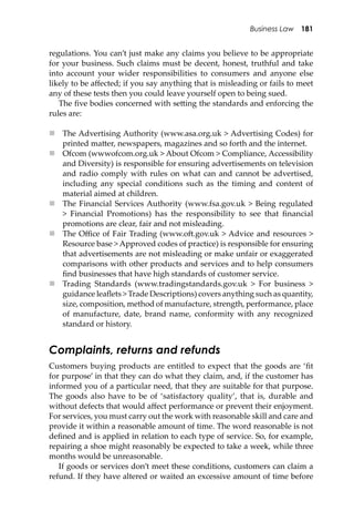 Business Law 181
regulations. You can’t just make any claims you believe to be appropriate
for your business. Such claims must be decent, honest, truthful and take
into account your wider responsibilities to consumers and anyone else
likely to be aﬀected; if you say anything that is misleading or fails to meet
any of these tests then you could leave yourself open to being sued.
The ﬁve bodies concerned with se�ing the standards and enforcing the
rules are:
 The Advertising Authority (www.asa.org.uk > Advertising Codes) for
printed ma�er, newspapers, magazines and so forth and the internet.
 Ofcom (wwwofcom.org.uk > About Ofcom > Compliance, Accessibility
and Diversity) is responsible for ensuring advertisements on television
and radio comply with rules on what can and cannot be advertised,
including any special conditions such as the timing and content of
material aimed at children.
 The Financial Services Authority (www.fsa.gov.uk > Being regulated
> Financial Promotions) has the responsibility to see that ﬁnancial
promotions are clear, fair and not misleading.
 The Oﬃce of Fair Trading (www.o�.gov.uk > Advice and resources >
Resource base > Approved codes of practice) is responsible for ensuring
that advertisements are not misleading or make unfair or exaggerated
comparisons with other products and services and to help consumers
ﬁnd businesses that have high standards of customer service.
 Trading Standards (www.tradingstandards.gov.uk > For business >
guidance leaﬂets > Trade Descriptions) covers anything such as quantity,
size, composition, method of manufacture, strength, performance, place
of manufacture, date, brand name, conformity with any recognized
standard or history.
Complaints, returns and refunds
Customers buying products are entitled to expect that the goods are ‘ﬁt
for purpose’ in that they can do what they claim, and, if the customer has
informed you of a particular need, that they are suitable for that purpose.
The goods also have to be of ‘satisfactory quality’, that is, durable and
without defects that would aﬀect performance or prevent their enjoyment.
For services, you must carry out the work with reasonable skill and care and
provide it within a reasonable amount of time. The word reasonable is not
deﬁned and is applied in relation to each type of service. So, for example,
repairing a shoe might reasonably be expected to take a week, while three
months would be unreasonable.
If goods or services don’t meet these conditions, customers can claim a
refund. If they have altered or waited an excessive amount of time before
 