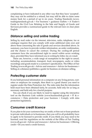 182 The Thirty-Day MBA
complaining or have indicated in any other way that they have ‘accepted’,
they may not be entitled to a refund, but may still be able to claim some
money back for a period of up to six years. Trading Standards (www.
tradingstandards.gov.uk > For business > guidance leaﬂets > A Trader’s
Guide to the Civil Law Relating to the Sale and Supply of Goods and
Services) provides a summarized guide to the relevant laws in clear plain
English.
Distance selling and online trading
Selling by mail order via the internet, television, radio, telephone, fax or
catalogue requires that you comply with some additional rules over and
above those concerning the sale of goods and services described above. In
summary, you have to provide wri�en information, an order conﬁrmation,
and the chance to cancel the contract. During the cooling-oﬀ period
customers have the unconditional right to cancel within seven working
days, provided they have informed you in writing by le�er, fax or e-mail.
There are, however, a wide range of exemptions to the right to cancel,
including: accommodation, transport, food, newspapers, audio or video
recordings and goods made to a customer’s speciﬁcation. The Oﬃce of Fair
Trading (www.o�.gov.uk > Advice and resources > Advice for businesses >
Selling at a distance) publishes a guide for business on distance selling.
Protecting customer data
If you hold personal information on a computer on any living person, cust-
omer or employee for example, then there is a good chance you need to
register under the Data Protection Act. The rules state that the information
held must have been obtained fairly, be accurate, held only for as long as
necessary and held only for a lawful purpose.
You can check if you are likely to need to register using the interactive
tool on the Business Link website (www.businesslink.gov.uk > IT & e-
commerce > Data protection and your business > Comply with data
protection legislation).
Consumer credit licence
If you plan to let your customers buy on credit, or hire out or lease products
to private individuals or to businesses, then you will in all probability have
to apply to be licensed to provide credit. If you think you may need to be
licensed, read the regulations on the website of the Oﬃce of Fair Trading
(www.o�.gov.uk > Advice and resources > Advice for businesses > Oﬀering
credit > Do you need a credit licence).
 