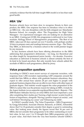12 The Thirty-Day MBA
certainly evidence that the full-time taught MBA model is in less than rude
good health.
MBA ‘Lite’
Business schools have not been slow to recognize threats to their core
product, the MBA. One response has been to introduce what is in eﬀect
an MBA Lite – the core disciplines with the frills stripped out. Manchester
Business School, for example, oﬀers ‘The Programme for High Value
Managers – for experienced managers who are looking for an alternative
to an MBA’. Costing just £5,500, this programme is delivered in two 5-day
modules. Kellogg School of Management’s programme, ‘The Best of an
MBA’, takes just 20 days spread out over 9 months, with perhaps another
10 days to prepare cases and readings between sessions. Ergo – The Thirty-
Day MBA, as delivered by a business school in the world premier league
by any measure.
In fact, business schools have been oﬀering alternatives to the MBA
addressing that programme’s deﬁciencies – too long, too theoretical and
too o�en taught by inexperienced junior faculty – for decades. Executive
education as delivered in business schools is almost certainly the best of
its kind to be found anywhere. But only recently have schools added the
accolade of MBA to such programmes, albeit by proxy.
Value proposition questions
According to GMAC’s most recent surveys of corporate recruiters, with
responses from 1,382 recruiters representing 1,029 companies around the
world that hire MBAs or others with graduate business educations, they
expect to oﬀer annual base salaries 28 per cent higher to people with
graduate business degrees than are on oﬀer to new hires with other types of
graduate degree. That statistic would support the value proposition of the
MBA if a salary hike was the primary reason for taking an MBA. A study by
the Aspen Institute (www.aspencbe.org/about/library.html > Reports > The
2008 Student A�itudes Survey) on what MBAs feel most important a year
a�er completing their studies put ‘Earning a high income’ as joint fourth in
factors of importance, alongside ‘Having a positive impact on society’, and
well behind ‘Developing my career’ and ‘Enhancing my skills’.
In GMAC’s parallel study, ‘The Value Proposition – MBA Programmes’
by Gregg Schoenfeld, Associate Director, Research, at GMAC, Schoenfeld
shows that 9 in 10 graduates consider their degree as good to outstanding
value. But looking more closely the ﬁgures reveal that 34 per cent of
MBAs did not consider their programme to be either outstanding or excel-
lent value. In fact, over 1 in 15 thought their MBA programme only fair
or poor value. And that’s from the very best business schools! GMAC’s
 