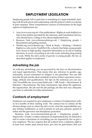 Business Law 183
EMPLOYMENT LEGISLATION
Employing people full or part time is something of a legal mineﬁeld, start-
ing with the job advert and culminating with the point at which you decide
to part company. Three comprehensive sources of information on the legal
aspects of employment are:
 Acas (www.acas.org.uk > Our publications > Rights at work leaﬂets) is a
link to free leaﬂets provided by the Advisory and Conciliation Service,
who should know a thing or two about employment law.
 Business Link (www.businesslink.gov.uk > Employing people >
Recruitment and ge�ing started).
 TheSite.org (www.thesite.org > Work & Study > Working > Workers’
Rights) is a site run by YouthNet UK, a charity that helps young people
have access to high-quality, impartial information as an aid to making
decisions. It covers everything to do with work, including drug testing
at work. While the site’s centre of gravity is young people, the law as
described applies to employers.
Advertising the job
As with any advertising, you are governed by the laws on discrimination
and equal opportunities. That means that any reference to gender, age,
nationality, sexual orientation or religion is not permi�ed. You can still
describe the job and the ideal candidate in terms of their experience, know-
ledge, a�itude and qualiﬁcations. For tips on the sentences you can use,
visit VizualHR.com (www.oneclickhr.com > HR Guide > Recruitment &
Selection > Recruitment). The basic information, tips about the applicant,
the organization, the job and the job package are free and very adequate;
you have to subscribe for fuller information.
Contracts of employment
Employers are required to give employees a contract of employment with-
in two months of their starting work. The contract has to contain all the
obvious things such as where the job is to be, what the responsibilities are,
pay, holiday entitlement, as well as details on sick pay, pension, period of
notice and the grievance and disciplinary procedure.
Business Link (www.businesslink.gov.uk > Employing people >
Paperwork > Create a wri�en statement of employment) has an interactive
tool to create a document of everything you are required by law to give a
new employee. The law requires that all workers have a statutory right to
at least four weeks’ paid annual leave, pro rata for part-timers; that you
 