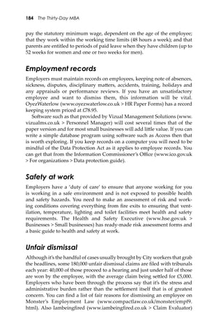 184 The Thirty-Day MBA
pay the statutory minimum wage, dependent on the age of the employee;
that they work within the working time limits (48 hours a week); and that
parents are entitled to periods of paid leave when they have children (up to
52 weeks for women and one or two weeks for men).
Employment records
Employers must maintain records on employees, keeping note of absences,
sickness, disputes, disciplinary ma�ers, accidents, training, holidays and
any appraisals or performance reviews. If you have an unsatisfactory
employee and want to dismiss them, this information will be vital.
OyezWaterlow (www.oyezwaterlow.co.uk > HR Paper Forms) has a record
keeping system priced at £78.95.
So�ware such as that provided by Vizual Management Solutions (www.
vizualms.co.uk > Personnel Manager) will cost several times that of the
paper version and for most small businesses will add li�le value. If you can
write a simple database program using so�ware such as Access then that
is worth exploring. If you keep records on a computer you will need to be
mindful of the Data Protection Act as it applies to employee records. You
can get that from the Information Commissioner’s Oﬃce (www.ico.gov.uk
> For organizations > Data protection guide).
Safety at work
Employers have a ‘duty of care’ to ensure that anyone working for you
is working in a safe environment and is not exposed to possible health
and safety hazards. You need to make an assessment of risk and work-
ing conditions covering everything from ﬁre exits to ensuring that vent-
ilation, temperature, lighting and toilet facilities meet health and safety
requirements. The Health and Safety Executive (www.hse.gov.uk >
Businesses > Small businesses) has ready-made risk assessment forms and
a basic guide to health and safety at work.
Unfair dismissal
Although it’s the handful of cases usually brought by City workers that grab
the headlines, some 180,000 unfair dismissal claims are ﬁled with tribunals
each year: 40,000 of those proceed to a hearing and just under half of those
are won by the employee, with the average claim being se�led for £5,000.
Employers who have been through the process say that it’s the stress and
administrative burden rather than the se�lement itself that is of greatest
concern. You can ﬁnd a list of fair reasons for dismissing an employee on
Monster’s Employment Law (www.compactlaw.co.uk/monster/empf9.
html). Also Iambeingﬁred (www.iambeingﬁred.co.uk > Claim Evaluator)
 