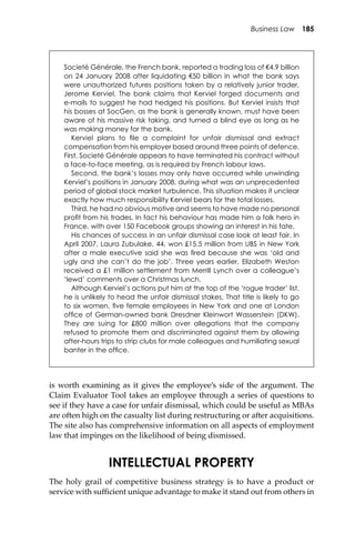 Business Law 185
is worth examining as it gives the employee’s side of the argument. The
Claim Evaluator Tool takes an employee through a series of questions to
see if they have a case for unfair dismissal, which could be useful as MBAs
are o�en high on the casualty list during restructuring or a�er acquisitions.
The site also has comprehensive information on all aspects of employment
law that impinges on the likelihood of being dismissed.
INTELLECTUAL PROPERTY
The holy grail of competitive business strategy is to have a product or
service with suﬃcient unique advantage to make it stand out from others in
Societé Générale, the French bank, reported a trading loss of €4.9 billion
on 24 January 2008 after liquidating €50 billion in what the bank says
were unauthorized futures positions taken by a relatively junior trader,
Jerome Kerviel. The bank claims that Kerviel forged documents and
e-mails to suggest he had hedged his positions. But Kerviel insists that
his bosses at SocGen, as the bank is generally known, must have been
aware of his massive risk taking, and turned a blind eye as long as he
was making money for the bank.
Kerviel plans to ﬁle a complaint for unfair dismissal and extract
compensation from his employer based around three points of defence.
First, Societé Générale appears to have terminated his contract without
a face-to-face meeting, as is required by French labour laws.
Second, the bank’s losses may only have occurred while unwinding
Kerviel’s positions in January 2008, during what was an unprecedented
period of global stock market turbulence. This situation makes it unclear
exactly how much responsibility Kerviel bears for the total losses.
Third, he had no obvious motive and seems to have made no personal
proﬁt from his trades. In fact his behaviour has made him a folk hero in
France, with over 150 Facebook groups showing an interest in his fate.
His chances of success in an unfair dismissal case look at least fair. In
April 2007, Laura Zubulake, 44, won £15.5 million from UBS in New York
after a male executive said she was ﬁred because she was ‘old and
ugly and she can’t do the job’. Three years earlier, Elizabeth Weston
received a £1 million settlement from Merrill Lynch over a colleague’s
‘lewd’ comments over a Christmas lunch.
Although Kerviel’s actions put him at the top of the ‘rogue trader’ list,
he is unlikely to head the unfair dismissal stakes. That title is likely to go
to six women, ﬁve female employees in New York and one at London
ofﬁce of German-owned bank Dresdner Kleinwort Wasserstein (DKW).
They are suing for £800 million over allegations that the company
refused to promote them and discriminated against them by allowing
after-hours trips to strip clubs for male colleagues and humiliating sexual
banter in the ofﬁce.
 