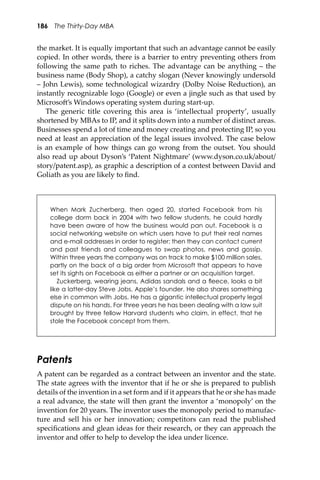186 The Thirty-Day MBA
the market. It is equally important that such an advantage cannot be easily
copied. In other words, there is a barrier to entry preventing others from
following the same path to riches. The advantage can be anything – the
business name (Body Shop), a catchy slogan (Never knowingly undersold
– John Lewis), some technological wizardry (Dolby Noise Reduction), an
instantly recognizable logo (Google) or even a jingle such as that used by
Microso�’s Windows operating system during start-up.
The generic title covering this area is ‘intellectual property’, usually
shortened by MBAs to IP, and it splits down into a number of distinct areas.
Businesses spend a lot of time and money creating and protecting IP, so you
need at least an appreciation of the legal issues involved. The case below
is an example of how things can go wrong from the outset. You should
also read up about Dyson’s ‘Patent Nightmare’ (www.dyson.co.uk/about/
story/patent.asp), as graphic a description of a contest between David and
Goliath as you are likely to ﬁnd.
When Mark Zucherberg, then aged 20, started Facebook from his
college dorm back in 2004 with two fellow students, he could hardly
have been aware of how the business would pan out. Facebook is a
social networking website on which users have to put their real names
and e-mail addresses in order to register; then they can contact current
and past friends and colleagues to swap photos, news and gossip.
Within three years the company was on track to make $100 million sales,
partly on the back of a big order from Microsoft that appears to have
set its sights on Facebook as either a partner or an acquisition target.
Zuckerberg, wearing jeans, Adidas sandals and a ﬂeece, looks a bit
like a latter-day Steve Jobs, Apple’s founder. He also shares something
else in common with Jobs. He has a gigantic intellectual property legal
dispute on his hands. For three years he has been dealing with a law suit
brought by three fellow Harvard students who claim, in effect, that he
stole the Facebook concept from them.
Patents
A patent can be regarded as a contract between an inventor and the state.
The state agrees with the inventor that if he or she is prepared to publish
details of the invention in a set form and if it appears that he or she has made
a real advance, the state will then grant the inventor a ‘monopoly’ on the
invention for 20 years. The inventor uses the monopoly period to manufac-
ture and sell his or her innovation; competitors can read the published
speciﬁcations and glean ideas for their research, or they can approach the
inventor and oﬀer to help to develop the idea under licence.
 