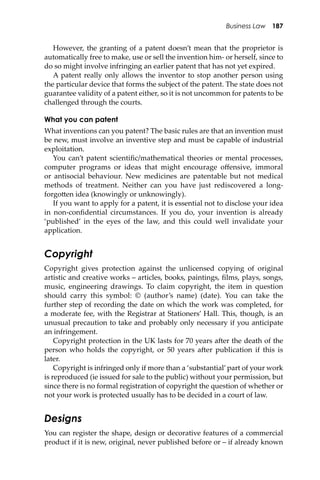Business Law 187
However, the granting of a patent doesn’t mean that the proprietor is
automatically free to make, use or sell the invention him- or herself, since to
do so might involve infringing an earlier patent that has not yet expired.
A patent really only allows the inventor to stop another person using
the particular device that forms the subject of the patent. The state does not
guarantee validity of a patent either, so it is not uncommon for patents to be
challenged through the courts.
What you can patent
What inventions can you patent? The basic rules are that an invention must
be new, must involve an inventive step and must be capable of industrial
exploitation.
You can’t patent scientiﬁc/mathematical theories or mental processes,
computer programs or ideas that might encourage oﬀensive, immoral
or antisocial behaviour. New medicines are patentable but not medical
methods of treatment. Neither can you have just rediscovered a long-
forgo�en idea (knowingly or unknowingly).
If you want to apply for a patent, it is essential not to disclose your idea
in non-conﬁdential circumstances. If you do, your invention is already
‘published’ in the eyes of the law, and this could well invalidate your
application.
Copyright
Copyright gives protection against the unlicensed copying of original
artistic and creative works – articles, books, paintings, ﬁlms, plays, songs,
music, engineering drawings. To claim copyright, the item in question
should carry this symbol: © (author’s name) (date). You can take the
further step of recording the date on which the work was completed, for
a moderate fee, with the Registrar at Stationers’ Hall. This, though, is an
unusual precaution to take and probably only necessary if you anticipate
an infringement.
Copyright protection in the UK lasts for 70 years a�er the death of the
person who holds the copyright, or 50 years a�er publication if this is
later.
Copyright is infringed only if more than a ‘substantial’part of your work
is reproduced (ie issued for sale to the public) without your permission, but
since there is no formal registration of copyright the question of whether or
not your work is protected usually has to be decided in a court of law.
Designs
You can register the shape, design or decorative features of a commercial
product if it is new, original, never published before or – if already known
 