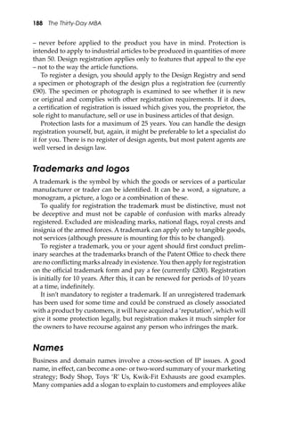 188 The Thirty-Day MBA
– never before applied to the product you have in mind. Protection is
intended to apply to industrial articles to be produced in quantities of more
than 50. Design registration applies only to features that appeal to the eye
– not to the way the article functions.
To register a design, you should apply to the Design Registry and send
a specimen or photograph of the design plus a registration fee (currently
£90). The specimen or photograph is examined to see whether it is new
or original and complies with other registration requirements. If it does,
a certiﬁcation of registration is issued which gives you, the proprietor, the
sole right to manufacture, sell or use in business articles of that design.
Protection lasts for a maximum of 25 years. You can handle the design
registration yourself, but, again, it might be preferable to let a specialist do
it for you. There is no register of design agents, but most patent agents are
well versed in design law.
Trademarks and logos
A trademark is the symbol by which the goods or services of a particular
manufacturer or trader can be identiﬁed. It can be a word, a signature, a
monogram, a picture, a logo or a combination of these.
To qualify for registration the trademark must be distinctive, must not
be deceptive and must not be capable of confusion with marks already
registered. Excluded are misleading marks, national ﬂags, royal crests and
insignia of the armed forces. A trademark can apply only to tangible goods,
not services (although pressure is mounting for this to be changed).
To register a trademark, you or your agent should ﬁrst conduct prelim-
inary searches at the trademarks branch of the Patent Oﬃce to check there
are no conﬂicting marks already in existence. You then apply for registration
on the oﬃcial trademark form and pay a fee (currently £200). Registration
is initially for 10 years. A�er this, it can be renewed for periods of 10 years
at a time, indeﬁnitely.
It isn’t mandatory to register a trademark. If an unregistered trademark
has been used for some time and could be construed as closely associated
with a product by customers, it will have acquired a ‘reputation’, which will
give it some protection legally, but registration makes it much simpler for
the owners to have recourse against any person who infringes the mark.
Names
Business and domain names involve a cross-section of IP issues. A good
name, in eﬀect, can become a one- or two-word summary of your marketing
strategy; Body Shop, Toys ‘R’ Us, Kwik-Fit Exhausts are good examples.
Many companies add a slogan to explain to customers and employees alike
 