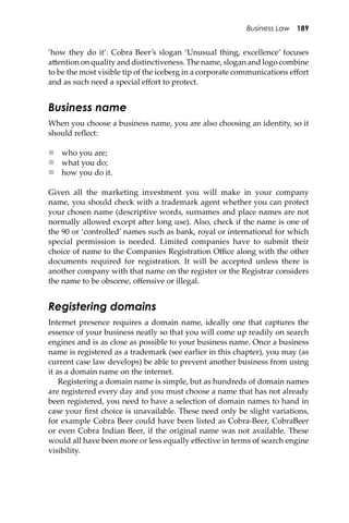 Business Law 189
‘how they do it’. Cobra Beer’s slogan ‘Unusual thing, excellence’ focuses
a�ention on quality and distinctiveness. The name, slogan and logo combine
to be the most visible tip of the iceberg in a corporate communications eﬀort
and as such need a special eﬀort to protect.
Business name
When you choose a business name, you are also choosing an identity, so it
should reﬂect:
 who you are;
 what you do;
 how you do it.
Given all the marketing investment you will make in your company
name, you should check with a trademark agent whether you can protect
your chosen name (descriptive words, surnames and place names are not
normally allowed except a�er long use). Also, check if the name is one of
the 90 or ‘controlled’ names such as bank, royal or international for which
special permission is needed. Limited companies have to submit their
choice of name to the Companies Registration Oﬃce along with the other
documents required for registration. It will be accepted unless there is
another company with that name on the register or the Registrar considers
the name to be obscene, oﬀensive or illegal.
Registering domains
Internet presence requires a domain name, ideally one that captures the
essence of your business neatly so that you will come up readily on search
engines and is as close as possible to your business name. Once a business
name is registered as a trademark (see earlier in this chapter), you may (as
current case law develops) be able to prevent another business from using
it as a domain name on the internet.
Registering a domain name is simple, but as hundreds of domain names
are registered every day and you must choose a name that has not already
been registered, you need to have a selection of domain names to hand in
case your ﬁrst choice is unavailable. These need only be slight variations,
for example Cobra Beer could have been listed as Cobra-Beer, CobraBeer
or even Cobra Indian Beer, if the original name was not available. These
would all have been more or less equally eﬀective in terms of search engine
visibility.
 