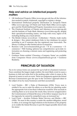 190 The Thirty-Day MBA
Help and advice on intellectual property
matters
 UK Intellectual Property Oﬃce (www.ipo.gov.uk) has all the informa-
tion needed to patent, trademark, copyright or register a design.
 International intellectual property information at: European Patent
Oﬃce (www.epo.org), US Patent and Trade Mark Oﬃce (www.uspto.
gov) and the World Intellectual Property Association (www.wipo.int).
 The Chartered Institute of Patents and A�orneys (www.cipa.org.uk)
and the Institute of Trade Mark A�orneys (www.itma.org.uk), despite
their specialized-sounding names, can help with every aspect of IP,
including ﬁnding you a local adviser.
 The British Library (www.bl.uk > Collections > Patents, trade marks
& designs > Key patent databases) links to free databases for patent
searching to see if someone else has registered your innovation. The
library is willing to oﬀer limited advice to enquirers.
 Business Link (www.businesslink.gov.uk > IT & e-commerce > E-
commerce > Web hosting options) has comprehensive up-to-date in-
formation on choosing a domain name and registering and protecting
that name.
 Guidance Notes entitled ‘Choosing a Company Name’ are available
from Companies House (www.companieshouse.gov.uk > Guidance
Booklets).
PRINCIPLES OF TAXATION
Tax in its various forms can account for up to half of a business’s turnover.
Taxes constitute the largest single creditor, the most likely event to cause a
business to fold and ranks ﬁrst in the pecking order when it comes to the
disposal of assets in such an event. These two judgments against the Inland
Revenue Commissioner gave the spur to the ‘inventive’ approach taken to
the subject of tax by many businesses and their accountants:
 Lord Tomkin – IRC v Duke of Westminster (1936): ‘Every man is
entitled if he can to order his aﬀairs so as that the tax a�aching under
the appropriate Acts is less than it otherwise would be. If he succeeds in
ordering them so as to secure the result, then, however unappreciative
the Commissioners of Inland Revenue or his fellow taxpayer may be of
his ingenuity, he cannot be compelled to pay an increased tax.’
 Lord Clyde – Ayrshire Pullman Motor Services and Ritchie v IRC
(1929): ‘No man in this country is under the smallest obligation, moral
or other, so to arrange his legal relations to his business or his property
as to enable the Inland Revenue to put the largest possible shovel into
his stores.’
 