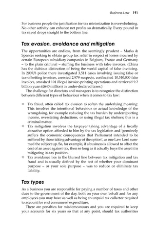 Business Law 191
For business people the justiﬁcation for tax minimization is overwhelming.
No other activity can enhance net proﬁts so dramatically. Every pound in
tax saved drops straight to the bo�om line.
Tax evasion, avoidance and mitigation
The opportunities are endless, from the seemingly prudent – Marks &
Spencer seeking to obtain group tax relief in respect of losses incurred by
certain European subsidiary companies in Belgium, France and Germany
– to the plain criminal – stuﬃng the business with false invoices. (China
has the dubious distinction of being the world capital of false invoicing.
In 2007/8 police there investigated 3,511 cases involving issuing false or
tax-oﬀse�ing invoices, arrested 2,979 suspects, conﬁscated 10,510,000 fake
invoices, smashed 101 illegal invoice-printing operations and retrieved 9.2
billion yuan (£640 million) in under-declared taxes.)
The challenge for directors and managers is to recognize the distinction
between diﬀerent types of behaviour when it comes to tax law:
 Tax fraud, o�en called tax evasion to so�en the underlying meaning:
This involves the intentional behaviour or actual knowledge of the
wrongdoing, for example reducing the tax burden by underreporting
income, overstating deductions, or using illegal tax shelters; this is a
criminal ma�er.
 Tax mitigation involves the taxpayer taking advantage of a ﬁscally
a�ractive option aﬀorded to him by the tax legislation and ‘genuinely
suﬀers the economic consequences that Parliament intended to be
suﬀered by those taking advantage of the option’, as one Law Lord sum-
med the subject up. So, for example, if a business is allowed to oﬀset the
cost of an asset against tax, then so long as it actually buys the asset it is
mitigating its tax position.
 Tax avoidance lies in the blurred line between tax mitigation and tax
fraud and is usually deﬁned by the test of whether your dominant
purpose – or your sole purpose – was to reduce or eliminate tax
liability.
Tax types
As a business you are responsible for paying a number of taxes and other
dues to the government of the day, both on your own behalf and for any
employees you may have as well as being an unpaid tax collector required
to account for end consumers’ expenditure.
There are penalties for misdemeanours and you are required to keep
your accounts for six years so that at any point, should tax authorities
 