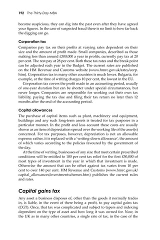 192 The Thirty-Day MBA
become suspicious, they can dig into the past even a�er they have agreed
your ﬁgures. In the case of suspected fraud there is no limit to how far back
the digging can go.
Corporation tax
Companies pay tax on their proﬁts at varying rates dependent on their
size and the amount of proﬁt made. Small companies, described as those
making less than around £300,000 a year in proﬁts, currently pay tax at 20
per cent. The rest pay at 28 per cent. Both these tax rates and the break point
can be adjusted each year in the Budget. The current rates are published
on the HM Revenue and Customs website (www.hmrc.gov.uk/rates/corp.
htm). Corporation tax in many other countries is much lower. Bulgaria, for
example, at the time of writing charges 10 per cent, the lowest in the EU.
Corporation tax covers the proﬁt made in an accounting period, usually
of one-year duration but can be shorter under special circumstances, but
never longer. Companies are responsible for working out their own tax
liability, paying the tax due and ﬁling their tax return no later than 12
months a�er the end of the accounting period.
Capital allowances
The purchase of capital items such as plant, machinery and equipment,
buildings and any such long-term assets is treated for tax purposes in a
particular manner. In the proﬁt and loss account these costs are usually
shown as an item of depreciation spread over the working life of the asset(s)
concerned. For tax purposes, however, depreciation is not an allowable
expense; rather, it is replaced with a ‘writing-down allowance’, the amount
of which varies according to the policies favoured by the government of
the day.
At the time of writing, businesses of any size that meet certain prescribed
conditions will be entitled to 100 per cent tax relief for the ﬁrst £50,000 of
most types of investment in the year in which that investment is made.
Otherwise the amount that can be oﬀset against tax varies from 10 per
cent to over 140 per cent. HM Revenue and Customs (www.hmrc.gov.uk/
capital_allowances/investmentschemes.htm) publishes the current rules
and rates.
Capital gains tax
Any asset a business disposes of, other than the goods it normally trades
in, is liable, in the event of there being a proﬁt, to pay capital gains tax
(CGT). Once, that tax was complicated and subject to tapers and indexing
dependent on the type of asset and how long it was owned for. Now, in
the UK as in many other countries, a single rate of tax, in the case of the
 
