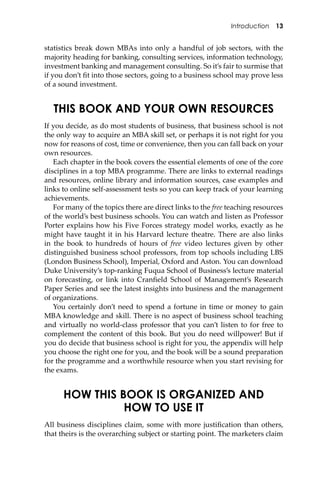 Introduction 13
statistics break down MBAs into only a handful of job sectors, with the
majority heading for banking, consulting services, information technology,
investment banking and management consulting. So it’s fair to surmise that
if you don’t ﬁt into those sectors, going to a business school may prove less
of a sound investment.
THIS BOOK AND YOUR OWN RESOURCES
If you decide, as do most students of business, that business school is not
the only way to acquire an MBA skill set, or perhaps it is not right for you
now for reasons of cost, time or convenience, then you can fall back on your
own resources.
Each chapter in the book covers the essential elements of one of the core
disciplines in a top MBA programme. There are links to external readings
and resources, online library and information sources, case examples and
links to online self-assessment tests so you can keep track of your learning
achievements.
For many of the topics there are direct links to the free teaching resources
of the world’s best business schools. You can watch and listen as Professor
Porter explains how his Five Forces strategy model works, exactly as he
might have taught it in his Harvard lecture theatre. There are also links
in the book to hundreds of hours of free video lectures given by other
distinguished business school professors, from top schools including LBS
(London Business School), Imperial, Oxford and Aston. You can download
Duke University’s top-ranking Fuqua School of Business’s lecture material
on forecasting, or link into Cranﬁeld School of Management’s Research
Paper Series and see the latest insights into business and the management
of organizations.
You certainly don’t need to spend a fortune in time or money to gain
MBA knowledge and skill. There is no aspect of business school teaching
and virtually no world-class professor that you can’t listen to for free to
complement the content of this book. But you do need willpower! But if
you do decide that business school is right for you, the appendix will help
you choose the right one for you, and the book will be a sound preparation
for the programme and a worthwhile resource when you start revising for
the exams.
HOW THIS BOOK IS ORGANIZED AND
HOW TO USE IT
All business disciplines claim, some with more justiﬁcation than others,
that theirs is the overarching subject or starting point. The marketers claim
 