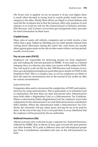Business Law 193
UK 18 per cent, is applied. As tax on income is 10 per cent higher, there
is much eﬀort devoted to trying hard to switch proﬁts made from one
category to the other. Mostly these eﬀorts are illegal or at best dubious and
most fail the avoidance test in that the primary, o�en only, purpose of such
schemes is to avoid tax and not the normal pursuit of business activities.
HM Revenue and Customs (www.hmrc.gov.uk/cgt/index.htm) provides
the latest information on these taxes.
Capital losses
Many sales of assets, old vehicles, computers and so forth, involve a loss
rather than a gain. Subject to oﬀse�ing any tax relief already claimed from
writing down allowances during the asset’s life, such losses are usually
oﬀset against gains made on the sale of other assets within a set time period,
usually several years.
Pay as you earn (PAYE)
Employers are responsible for deducting income tax from employees’
pay and making the relevant payment to HMRC. If you trade as a limited
company then, as a director, any salary you receive will be subject to PAYE.
You will need to work out the tax due. HM Revenue and Customs (www.
hmrc.gov.uk/employers/employers-pack.htm) gives details on PAYE in this
Employers Pack. This is a complex area, as no two employees are likely to
have the same tax circumstances due to the myriad of tax credits on oﬀer
for various circumstances.
Subcontractors
Companies o�en seek to circumvent the complexities of PAYE and employ-
ment law by using subcontractors. This is particularly so in industries such
as construction, but here there are strict and precise rules. Subcontractors
must hold either a Registration Card or a Subcontractors Tax Certiﬁcate.
Where a subcontractor holds a Registration Card, the ‘employer’must make
a deduction for the subcontractor’s tax and National Insurance contribution
(NIC) liability. Where the subcontractor holds a Subcontractors Tax Cert-
iﬁcate, the contractor will pay salary gross, leaving the tax to be paid by
them. At the end of the day, if tax is not paid there is every likelihood that
the employer will be pursued by the tax authorities.
National Insurance (NI)
Almost everyone who works has to pay a separate tax, National Insurance,
collected by HMRC that, in theory at least, goes towards the state pension
and other beneﬁts. NI is paid at diﬀerent rates and self-employed people
pay Class 4 contributions calculated each year on the self-assessment tax
form.
 