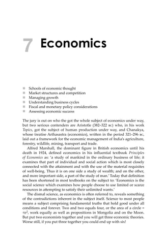 Economics
 Schools of economic thought
 Market structures and competition
 Managing growth
 Understanding business cycles
 Fiscal and monetary policy considerations
 Assessing economic success
The jury is out on who the got the whole subject of economics under way,
but two serious contenders are Aristotle (382–322 ��) who, in his work
Topics, got the subject of human production under way, and Chanakya,
whose treatise Arthasastra (economics), wri�en in the period 321–296 ��,
laid out a framework for the economic management of India’s agriculture,
forestry, wildlife, mining, transport and trade.
Alfred Marshall, the dominant ﬁgure in British economics until his
death in 1924, deﬁned economics in his inﬂuential textbook Principles
of Economics as: ‘a study of mankind in the ordinary business of life; it
examines that part of individual and social action which is most closely
connected with the a�ainment and with the use of the material requisites
of well-being. Thus it is on one side a study of wealth; and on the other,
and more important side, a part of the study of man.’ Today that deﬁnition
has been shortened in most textbooks on the subject to: ‘Economics is the
social science which examines how people choose to use limited or scarce
resources in a�empting to satisfy their unlimited wants.’
The dismal science, as economics is o�en referred to, reveals something
of the contradictions inherent in the subject itself. Science to most people
means a subject comprising fundamental truths that hold good under all
conditions and forever. Two and two equals four, or the area of a circle =
πr2, work equally as well as propositions in Mongolia and on the Moon.
But put two economists together and you will get three economic theories.
Worse still, if you put three together you could end up with six!
7
 
