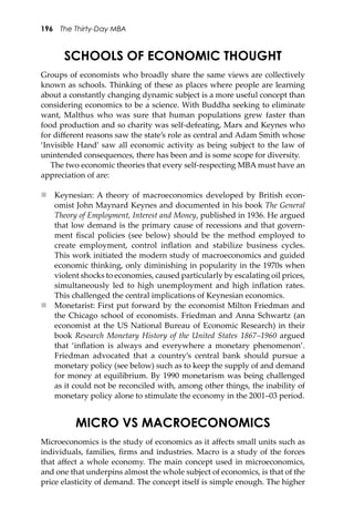 196 The Thirty-Day MBA
SCHOOLS OF ECONOMIC THOUGHT
Groups of economists who broadly share the same views are collectively
known as schools. Thinking of these as places where people are learning
about a constantly changing dynamic subject is a more useful concept than
considering economics to be a science. With Buddha seeking to eliminate
want, Malthus who was sure that human populations grew faster than
food production and so charity was self-defeating, Marx and Keynes who
for diﬀerent reasons saw the state’s role as central and Adam Smith whose
‘Invisible Hand’ saw all economic activity as being subject to the law of
unintended consequences, there has been and is some scope for diversity.
The two economic theories that every self-respecting MBA must have an
appreciation of are:
 Keynesian: A theory of macroeconomics developed by British econ-
omist John Maynard Keynes and documented in his book The General
Theory of Employment, Interest and Money, published in 1936. He argued
that low demand is the primary cause of recessions and that govern-
ment ﬁscal policies (see below) should be the method employed to
create employment, control inﬂation and stabilize business cycles.
This work initiated the modern study of macroeconomics and guided
economic thinking, only diminishing in popularity in the 1970s when
violent shocks to economies, caused particularly by escalating oil prices,
simultaneously led to high unemployment and high inﬂation rates.
This challenged the central implications of Keynesian economics.
 Monetarist: First put forward by the economist Milton Friedman and
the Chicago school of economists. Friedman and Anna Schwartz (an
economist at the US National Bureau of Economic Research) in their
book Research Monetary History of the United States 1867–1960 argued
that ‘inﬂation is always and everywhere a monetary phenomenon’.
Friedman advocated that a country’s central bank should pursue a
monetary policy (see below) such as to keep the supply of and demand
for money at equilibrium. By 1990 monetarism was being challenged
as it could not be reconciled with, among other things, the inability of
monetary policy alone to stimulate the economy in the 2001–03 period.
MICRO VS MACROECONOMICS
Microeconomics is the study of economics as it aﬀects small units such as
individuals, families, ﬁrms and industries. Macro is a study of the forces
that aﬀect a whole economy. The main concept used in microeconomics,
and one that underpins almost the whole subject of economics, is that of the
price elasticity of demand. The concept itself is simple enough. The higher
 