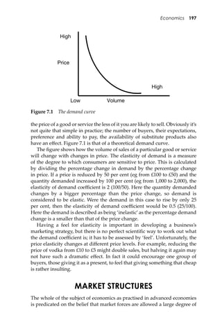 Economics 197
the price of a good or service the less of it you are likely to sell. Obviously it’s
not quite that simple in practice; the number of buyers, their expectations,
preference and ability to pay, the availability of substitute products also
have an eﬀect. Figure 7.1 is that of a theoretical demand curve.
The ﬁgure shows how the volume of sales of a particular good or service
will change with changes in price. The elasticity of demand is a measure
of the degree to which consumers are sensitive to price. This is calculated
by dividing the percentage change in demand by the percentage change
in price. If a price is reduced by 50 per cent (eg from £100 to £50) and the
quantity demanded increased by 100 per cent (eg from 1,000 to 2,000), the
elasticity of demand coeﬃcient is 2 (100/50). Here the quantity demanded
changes by a bigger percentage than the price change, so demand is
considered to be elastic. Were the demand in this case to rise by only 25
per cent, then the elasticity of demand coeﬃcient would be 0.5 (25/100).
Here the demand is described as being ‘inelastic’ as the percentage demand
change is a smaller than that of the price change.
Having a feel for elasticity is important in developing a business’s
marketing strategy, but there is no perfect scientiﬁc way to work out what
the demand coeﬃcient is; it has to be assessed by ‘feel’. Unfortunately, the
price elasticity changes at diﬀerent price levels. For example, reducing the
price of vodka from £10 to £5 might double sales, but halving it again may
not have such a dramatic eﬀect. In fact it could encourage one group of
buyers, those giving it as a present, to feel that giving something that cheap
is rather insulting.
MARKET STRUCTURES
The whole of the subject of economics as practised in advanced economies
is predicated on the belief that market forces are allowed a large degree of
High
High
Low
Price
Volume
Figure 7.1 The demand curve
 
