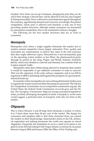 198 The Thirty-Day MBA
freedom. New ﬁrms can set up in business, charging the price they see ﬁt,
and if their strategy is ﬂawed they will be allowed to fail (see also Chapter
8, Entrepreneurship). Price is allowed to send important signals throughout
the economy, apportioning demand and resources accordingly. But perfect
competition, where price is allowed such freedom, is only one of four
prevailing market structures; although market economies are dominated
by near-perfect competition, that is not maintained without a struggle.
The following are the four market structures that are at work in
economies.
Monopoly
Monopolies exist where a single supplier dominates the market and so
renders normal competitive forces largely redundant. Price, quality and
innovation are compromised, so deliver less value to the end consumer
than they might otherwise expect. Microso� has a near-monopolistic grip
on the operating system market, as has Pﬁzer, the pharmaceutical giant,
through its patent on the drug Viagra; and British Airports Authority
(BAA), which runs Heathrow, Gatwick and Stansted, has a similar hold on
London airports’ traﬃc.
Monopolies claim that without being allowed to dominate their market
it would be impossible to get suﬃcient economies of scale to reinvest.
That was the argument of the early railway companies and it was BAA’s
argument in 2008 in defending itself against the prospects of a government-
enforced break-up.
In countries where monopolies are seen as being detrimental, bodies exist
to regulate the market to prevent them becoming too powerful. The UK has
the Competition Commission (www.competition-commission.org.uk), the
United States the Federal Trade Commission (www.�c.gov) and the EU
has The European Commission (h�p://ec.europa.eu/comm/competition/
index_en.html), all keeping monopolies in check. A duopoly is, as the name
would suggest, a particular form of monopoly with only two ﬁrms in the
market.
Oligopoly
This is where between 3 and 20 large ﬁrms dominate a market, or where
4 or 5 ﬁrms share more than 40 per cent of the market. The danger for
consumers and suppliers alike is that these dominant ﬁrms can control
the market, to their disadvantage. Supermarket chains in the UK, airlines,
oil exploration and reﬁning businesses the world over operate as virtual
oligopolies. Frequently the temptation to act in a cartel to ﬁx prices is too
great to resist. BAhad colluded with Virgin Atlantic on at least six occasions
between August 2004 and January 2006, the Oﬃce of Fair Trading said.
 