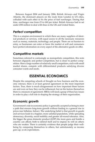 Economics 199
Between August 2004 and January 2006, British Airways and Virgin
Atlantic, the dominant players on the route from London to US cities,
colluded with each other to ﬁx the price of fuel surcharges. During that
time, surcharges rose from £5 to £60 per ticket. British Airways had to set
aside £350 million to deal with ﬁnes in the UK and United States.
Perfect competition
This is a utopian environment in which there are many suppliers of ident-
ical products or services, with equal access to all the necessary resources
such as money, materials, technology and people. There are no barriers to
entry, so businesses can enter or leave the market at will and consumers
have perfect information on every aspect of the alternative goods on oﬀer.
Competitive markets
Sometimes referred to confusingly as monopolistic competition, this rests
between oligopoly and perfect competition, but is closer to perfect comp-
etition. Here a large number of relatively small competitors, each with small
market shares, compete with diﬀerentiated products satisfying diverse
consumer wants and needs.
ESSENTIAL ECONOMICS
Despite the competing schools of thought on how business and the econ-
omy interact, there is at least general agreement on the most important
factors. True, there is much disagreement on how important these factors
are and even on how they can be inﬂuenced, but on the factors themselves
there is a measure of agreement. MBAs will need a grasp of these key issues
in order to play a full role in shaping the strategy of their organization.
Economic growth
Government’s role in economic policy is generally accepted as being to steer
a path that ensures long-term growth without leading to a general rise in
prices (see Inﬂation, below). The underlying belief is that growth in goods
and services leads to a happier, more satisﬁed population, while spreading
democracy, diversity, social mobility and greater all-round tolerance. Also,
the bigger the gross domestic product (GDP) the more guns and bombs a
country can aﬀord, both to defend itself and to impose its will on others
who are weaker. There is certainly evidence that people judge their well-
being by comparing themselves to others, but unfortunately as income
goes up, so do expectations.
 